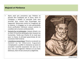 Majesté	
  et	
  Pénitence	
  
•  Apres	
   avoir	
   pris	
   conscience	
   que	
   l’hérésie	
   ne	
  
pouvait	
   être	
   éradiquée	
   par	
   la	
   force,	
   Henri	
   III	
  
s’employa	
   a	
   rétablir	
   la	
   concorde	
   civile	
   sans	
  
accorder	
   pour	
   autant	
   trop	
   d’avantages	
   aux	
  
huguenots.	
  Retournant	
  contre	
  lui	
  l’imaginaire	
  de	
  
la	
   violence,	
   il	
   s’engagea	
   sur	
   la	
   voie	
   pénitenPelle	
  
d’une	
   puriﬁcaPon	
   intérieure	
   conçue	
   comme	
   la	
  
condiPon	
  de	
  la	
  réunion	
  confessionnelle.	
  	
  
•  Portrait	
  d’un	
  roi	
  philosophe:	
  Jacques	
  Amyot	
  a	
  vu	
  
en	
  Henri	
  III	
  le	
  prince	
  philosophe	
  dont	
  rêvaient	
  les	
  
humanistes.	
   Tandis	
   que	
   Charles	
   IX	
   ne	
   vivait	
   que	
  
pour	
   la	
   chasse,	
   le	
   principal	
   passe-­‐temps	
   de	
   son	
  
successeur	
  était	
  la	
  danse.	
  	
  
•  L’excellence	
  monarchique:	
  Parvenu	
  au	
  pouvoir	
  au	
  
moment	
   ou	
   les	
   théoriciens	
   huguenots	
  
s’employaient	
  a	
  jusPﬁer	
  la	
  résistance	
  au	
  tyran	
  en	
  
accordant	
   l’autorité	
   souveraine	
   non	
   plus	
   au	
   roi	
  
seul,	
   mais	
   aux	
   magistrats	
   inferieurs	
   et	
   aux	
   Etats	
  
Généraux,	
  Henri	
  III	
  dut	
  construire	
  sa	
  légiPmité.	
  	
  
Jacques	
  Amyot	
  
 