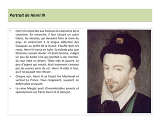 Portrait	
  de	
  Henri	
  III	
  
•  Henri	
  III	
  emportait	
  aux	
  Polonais	
  les	
  diamants	
  de	
  la	
  
couronne.	
   En	
   revanche,	
   il	
   leur	
   laissait	
   un	
   autre	
  
trésor,	
  les	
  Jésuites,	
  qui	
  devaient	
  faire	
  la	
  ruine	
  du	
  
pays.	
   Ils	
   amèneront	
   à	
   la	
   longue	
   défecPon	
   des	
  
Cosaques	
  au	
  proﬁt	
  de	
  la	
  Russie.	
  Etouﬀe	
  dans	
  les	
  
roses,	
  Henri	
  III	
  traina	
  en	
  Italie.	
  Sa	
  toile_e	
  plus	
  que	
  
féminine,	
  laissait	
  douter	
  s’il	
  était	
  homme,	
  malgré	
  
un	
  peu	
  de	
  barbe	
  rare	
  qui	
  pointait	
  à	
  son	
  menton.	
  
Sa	
  cour	
  était	
  un	
  désert.	
  Table	
  vide	
  et	
  pauvre.	
  Le	
  
peu	
  d’argent	
  qui	
  venait,	
  était	
  lestement	
  ramasse	
  
par	
  les	
  jeunes	
  amis	
  du	
  roi.	
  Henri	
  III	
  était	
  si	
  bon,	
  
qu’il	
  ne	
  pouvait	
  rien	
  refuser.	
  	
  
•  Chaque	
  soir,	
  Henri	
  III	
  se	
  faisait	
  lire	
  Machiavel	
  et	
  
surtout	
   Le	
   Prince.	
   Tous	
   rongeaient,	
   suçaient.	
   Le	
  
déﬁcit	
  allait	
  croissant.	
  	
  
•  La	
  reine	
  Margot	
  avait	
  d’innombrables	
  amants	
  et	
  
spécialement	
  ses	
  frères	
  Henri	
  III	
  et	
  Alençon.	
  	
  
 