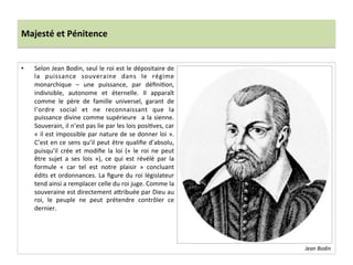 Majesté	
  et	
  Pénitence	
  
•  Selon	
  Jean	
  Bodin,	
  seul	
  le	
  roi	
  est	
  le	
  dépositaire	
  de	
  
la	
   puissance	
   souveraine	
   dans	
   le	
   régime	
  
monarchique	
   –	
   une	
   puissance,	
   par	
   déﬁniPon,	
  
indivisible,	
   autonome	
   et	
   éternelle.	
   Il	
   apparaît	
  
comme	
   le	
   père	
   de	
   famille	
   universel,	
   garant	
   de	
  
l’ordre	
   social	
   et	
   ne	
   reconnaissant	
   que	
   la	
  
puissance	
  divine	
  comme	
  supérieure	
   	
  a	
  la	
  sienne.	
  
Souverain,	
  il	
  n’est	
  pas	
  lie	
  par	
  les	
  lois	
  posiPves,	
  car	
  
«	
  il	
  est	
  impossible	
  par	
  nature	
  de	
  se	
  donner	
  loi	
  ».	
  
C’est	
  en	
  ce	
  sens	
  qu’il	
  peut	
  être	
  qualiﬁe	
  d’absolu,	
  
puisqu’il	
   crée	
   et	
   modiﬁe	
   la	
   loi	
   («	
   le	
   roi	
   ne	
   peut	
  
être	
   sujet	
   a	
   ses	
   lois	
   »),	
   ce	
   qui	
   est	
   révélé	
   par	
   la	
  
formule	
   «	
   car	
   tel	
   est	
   notre	
   plaisir	
   »	
   concluant	
  
édits	
  et	
  ordonnances.	
  La	
  ﬁgure	
  du	
  roi	
  législateur	
  
tend	
  ainsi	
  a	
  remplacer	
  celle	
  du	
  roi	
  juge.	
  Comme	
  la	
  
souveraine	
  est	
  directement	
  a_ribuée	
  par	
  Dieu	
  au	
  
roi,	
   le	
   peuple	
   ne	
   peut	
   prétendre	
   contrôler	
   ce	
  
dernier.	
  	
  
Jean	
  Bodin	
  
 
