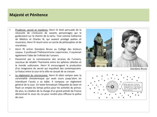 Majesté	
  et	
  Pénitence	
  
•  Prudence,	
   secret	
   et	
   mystères:	
   Henri	
   III	
   était	
   persuade	
   de	
   la	
  
nécessite	
   de	
   s’entourer	
   de	
   savants	
   personnages	
   qui	
   le	
  
guideraient	
  sur	
  le	
  chemin	
  de	
  la	
  vertu.	
  Tout	
  comme	
  Catherine	
  
de	
   Médicis	
   et	
   Charles	
   IX,	
   qui	
   avaient	
   protégé	
   poètes	
   et	
  
musiciens,	
  Henri	
  III	
  réunit	
  ainsi	
  un	
  cercle	
  de	
  philosophes	
  et	
  de	
  
moralistes.	
  	
  
•  Henri	
   ﬁt	
   entrer	
   Giordano	
   Bruno	
   au	
   Collège	
   des	
   lecteurs	
  
royaux.	
  Il	
  professait	
  l’héliocentrisme	
  copernicien,	
  il	
  soutenait	
  
également	
  l’idée	
  de	
  l’inﬁnité	
  de	
  l’univers.	
  	
  
•  Passionné	
   par	
   la	
   connaissance	
   des	
   arcanes	
   de	
   l’univers,	
  
soucieux	
  de	
  rétablir	
  l’harmonie	
  entre	
  les	
  sphères	
  célestes	
  et	
  
le	
   monde	
   sublunaire.	
   Henri	
   III	
   encourageait	
   la	
   producPon	
  
d’un	
  imaginaire	
  du	
  secret	
  qui	
  inquiétait	
  des	
  contemporains.	
  
Le	
  hiatus	
  entre	
  la	
  cour	
  et	
  la	
  ville	
  ne	
  cessait	
  de	
  se	
  creuser.	
  	
  
•  Le	
  règlement	
  du	
  microcosme:	
  Henri	
  III	
  allait	
  rompre	
  avec	
  la	
  
convivialité	
   chevaleresque	
   qui	
   avait	
   cours	
   jusqu’alors	
   en	
  
interdisant	
   l’accès	
   a	
   sa	
   table.	
   Il	
   composa	
   un	
   règlement	
  
général	
  de	
  la	
  cour.	
  Ce	
  texte	
  formalisait	
  l’éPque_e	
  du	
  lever	
  et	
  
ﬁxait	
  un	
  emploi	
  du	
  temps	
  précis	
  pour	
  les	
  acPvités	
  du	
  prince.	
  
De	
  plus,	
  la	
  créaPon	
  de	
  la	
  charge	
  d’un	
  grand	
  prévôt	
  de	
  France	
  
démontrait	
  le	
  souci	
  du	
  roi	
  pour	
  rendre	
  plus	
  eﬃcace	
  la	
  police	
  
de	
  cour.	
  	
  
Giordano	
  Bruno	
  
 