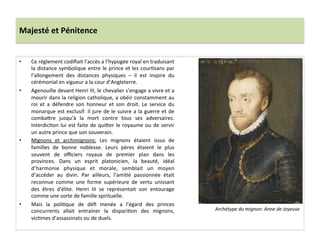 Majesté	
  et	
  Pénitence	
  
•  Ce	
  règlement	
  codiﬁait	
  l’accès	
  a	
  l’hypogée	
  royal	
  en	
  traduisant	
  
la	
  distance	
  symbolique	
  entre	
  le	
  prince	
  et	
  les	
  courPsans	
  par	
  
l’allongement	
   des	
   distances	
   physiques	
   –	
   il	
   est	
   inspire	
   du	
  
cérémonial	
  en	
  vigueur	
  a	
  la	
  cour	
  d’Angleterre.	
  	
  
•  Agenouille	
  devant	
  Henri	
  III,	
  le	
  chevalier	
  s’engage	
  a	
  vivre	
  et	
  a	
  
mourir	
  dans	
  la	
  religion	
  catholique,	
  a	
  obéir	
  constamment	
  au	
  
roi	
   et	
   a	
   défendre	
   son	
   honneur	
   et	
   son	
   droit.	
   Le	
   service	
   du	
  
monarque	
  est	
  exclusif:	
  il	
  jure	
  de	
  le	
  suivre	
  a	
  la	
  guerre	
  et	
  de	
  
comba_re	
   jusqu’à	
   la	
   mort	
   contre	
   tous	
   ses	
   adversaires.	
  
InterdicPon	
  lui	
  est	
  faite	
  de	
  qui_er	
  le	
  royaume	
  ou	
  de	
  servir	
  
un	
  autre	
  prince	
  que	
  son	
  souverain.	
  
•  Mignons	
   et	
   archimignons:	
   Les	
   mignons	
   étaient	
   issus	
   de	
  
familles	
   de	
   bonne	
   noblesse.	
   Leurs	
   pères	
   étaient	
   le	
   plus	
  
souvent	
   de	
   oﬃciers	
   royaux	
   de	
   premier	
   plan	
   dans	
   les	
  
provinces.	
   Dans	
   un	
   esprit	
   platonicien,	
   la	
   beauté,	
   idéal	
  
d’harmonie	
   physique	
   et	
   morale,	
   semblait	
   un	
   moyen	
  
d’accéder	
   au	
   divin.	
   Par	
   ailleurs,	
   l’amiPé	
   passionnée	
   était	
  
reconnue	
   comme	
   une	
   forme	
   supérieure	
   de	
   vertu	
   unissant	
  
des	
   êtres	
   d'élite.	
   Henri	
   III	
   se	
   représentait	
   son	
   entourage	
  
comme	
  une	
  sorte	
  de	
  famille	
  spirituelle.	
  	
  
•  Mais	
   la	
   poliPque	
   de	
   déﬁ	
   menée	
   a	
   l’égard	
   des	
   princes	
  
concurrents	
   allait	
   entrainer	
   la	
   dispariPon	
   des	
   mignons,	
  
vicPmes	
  d’assassinats	
  ou	
  de	
  duels.	
  	
  
Archétype	
  du	
  mignon:	
  Anne	
  de	
  Joyeuse	
  
 