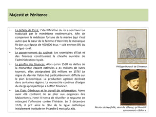 Majesté	
  et	
  Pénitence	
  
•  La	
  défaite	
  de	
  Circé:	
  L’idenPﬁcaPon	
  du	
  roi	
  a	
  son	
  favori	
  se	
  
traduisait	
   par	
   le	
   miméPsme	
   vesPmentaire.	
   Aﬁn	
   de	
  
compenser	
  la	
  médiocre	
  fortune	
  de	
  la	
  mariée	
  (qui	
  n’est	
  
autre	
  que	
  la	
  sœur	
  de	
  le	
  femme	
  d’Henri	
  III),	
  le	
  monarque	
  
ﬁt	
  don	
  aux	
  époux	
  de	
  400.000	
  écus	
  –	
  soit	
  environ	
  8%	
  du	
  
budget	
  royal.	
  	
  
•  Le	
   gouvernement	
   du	
   cabinet:	
   Les	
   secrétaires	
   d’Etat	
   et	
  
des	
   ﬁnances	
   consPtuaient	
   la	
   cheville	
   ouvrière	
   de	
  
l’administraPon	
  royale.	
  	
  
•  Le	
  gouﬀre	
  des	
  ﬁnances:	
  Alors	
  qu’en	
  1560	
  les	
  de_es	
  de	
  
la	
   monarchie	
   étaient	
   esPmées	
   a	
   41	
   millions	
   de	
   livres	
  
tournois,	
   elles	
   a_eignaient	
   101	
   millions	
   en	
   1576!	
   Le	
  
règne	
  du	
  dernier	
  Valois	
  fut	
  parPculièrement	
  diﬃcile	
  sur	
  
le	
   plan	
   économique.	
   La	
   producPon	
   agricole	
   déclinait	
  
dans	
  centaines	
  régions.	
  La	
  monarchie	
  conPnua	
  d’exiger	
  
du	
  clergé	
  qu’il	
  parPcipe	
  a	
  l’eﬀort	
  ﬁnancier.	
  	
  
•  Les	
   Etats	
   Généraux	
   et	
   le	
   travail	
   de	
   reformaPon:	
   Apres	
  
avoir	
   été	
   contraint	
   de	
   se	
   plier	
   aux	
   exigences	
   des	
  
Malcontents,	
  Henri	
  III	
  tenta	
  de	
  réuniﬁer	
  le	
  royaume	
  en	
  
relançant	
   l’oﬀensive	
   contre	
   l’hérésie.	
   Le	
   2	
   décembre	
  
1576,	
   il	
   prit	
   ainsi	
   la	
   tête	
   de	
   la	
   ligue	
   catholique	
  
iniPalement	
  insPtuée	
  en	
  Picardie	
  6	
  mois	
  plus	
  tôt.	
  	
  	
  
Philippe	
  Hurault	
  de	
  Cheverny	
  	
  	
  
Nicolas	
  de	
  Neufville,	
  sieur	
  de	
  Villeroy,	
  qu’Henri	
  III	
  
surnommait	
  «	
  Bidon	
  »	
  
 