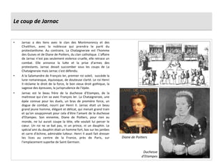 Le	
  coup	
  de	
  Jarnac	
  
•  Jarnac	
   a	
   des	
   liens	
   avec	
   le	
   clan	
   des	
   Montmorency	
   et	
   des	
  
ChaPllon,	
   avec	
   la	
   noblesse	
   qui	
   prendra	
   le	
   parP	
   du	
  
protestanPsme.	
   Au	
   contraire,	
   La	
   Chataigneraie	
   est	
   l’homme	
  
des	
  Guises	
  et	
  de	
  Diane	
  de	
  PoiPers,	
  du	
  clan	
  catholique.	
  L’aﬀaire	
  
de	
  Jarnac	
  n’est	
  pas	
  seulement	
  violence	
  cruelle,	
  elle	
  retrace	
  un	
  
combat.	
   Elle	
   annonce	
   la	
   lu_e	
   et	
   la	
   prise	
   d’armes	
   des	
  
protestants.	
   Jarnac	
   devait	
   succomber	
   sous	
   les	
   coups	
   de	
   La	
  
Chataigneraie	
  mais	
  Jarnac	
  s’est	
  défendu.	
  
•  A	
  la	
  Salamandre	
  de	
  François	
  Ier,	
  premier	
  roi	
  soleil,	
  	
  succède	
  la	
  
lune	
  romanesque,	
  équivoque,	
  de	
  douteuse	
  clarté.	
  Le	
  roi	
  Henri	
  
II	
  réclame	
  le	
  droit	
  de	
  la	
  force,	
  le	
  bon	
  vieux	
  droit	
  gothique,	
  la	
  
sagesse	
  des	
  épreuves,	
  la	
  jurisprudence	
  de	
  l’épée.	
  
•  Jarnac	
   est	
   le	
   beau	
   frère	
   de	
   la	
   duchesse	
   d’Etampes,	
   de	
   la	
  
maitresse	
  qui	
  s’en	
  va	
  avec	
  François	
  Ier.	
  La	
  Chataigneraie,	
  une	
  
épée	
   connue	
   pour	
   les	
   duels,	
   un	
   bras	
   de	
   première	
   force,	
   un	
  
dogue	
   de	
   combat,	
   nourri	
   par	
   Henri	
   II.	
   Jarnac	
   était	
   un	
   beau	
  
grand	
  jeune	
  homme,	
  élégant	
  et	
  délicat,	
  qui	
  menait	
  grand	
  train	
  
et	
  qu’on	
  soupçonnait	
  pour	
  cela	
  d’être	
  l’amant	
  de	
  la	
  duchesse	
  
d’Etampes.	
   Son	
   ennemie,	
   Diane	
   de	
   PoiPers,	
   pour	
   rien	
   au	
  
monde,	
   ne	
   lui	
   aurait	
   coupe	
   la	
   tète,	
   elle	
   voulait	
   lui	
   percer	
   le	
  
cœur.	
   Un	
   roi	
   ne	
   se	
   bat	
   pas,	
   ni	
   un	
   prince,	
   ni	
   un	
   dauphin.	
   Le	
  
spécial	
  ami	
  du	
  dauphin	
  était	
  un	
  homme	
  fort,	
  bas	
  sur	
  les	
  jambes	
  
et	
  carre	
  d’échine,	
  admirable	
  lu_eur.	
  Henri	
  II	
  avait	
  fait	
  dresser	
  
les	
   lices	
   au	
   centre	
   de	
   la	
   France,	
   près	
   de	
   Paris,	
   sur	
  
l’emplacement	
  superbe	
  de	
  Saint	
  Germain.	
  	
  
Duchesse	
  
d’Etampes	
  
Diane	
  de	
  Poi@ers	
  
 