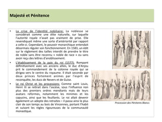 Majesté	
  et	
  Pénitence	
  
•  La	
   crise	
   de	
   l’idenPté	
   nobiliaire:	
   La	
   noblesse	
   se	
  
considérait	
   comme	
   une	
   élite	
   naturelle,	
   sur	
   laquelle	
  
l’autorité	
   royale	
   n’avait	
   pas	
   vraiment	
   de	
   prise.	
   Elle	
  
revendiquait	
  même	
  une	
  sorte	
  d’antériorité	
  par	
  rapport	
  
a	
  celle-­‐ci.	
  Cependant,	
  le	
  pouvoir	
  monarchique	
  entendait	
  
désormais	
  réguler	
  son	
  foncPonnement.	
  En	
  1583,	
  un	
  édit	
  
sur	
  le	
  règlement	
  des	
  tailles	
  interdit	
  de	
  prendre	
  le	
  Ptre	
  
de	
  noble	
  sans	
  être	
  reconnu	
  «	
  noble	
  de	
  race	
  »	
  ou	
  sans	
  
avoir	
  reçu	
  des	
  le_res	
  d’anoblissement.	
  	
  
•  L’établissement	
   de	
   la	
   paix	
   du	
   roi	
   (1577):	
   Rompant	
  
déﬁniPvement	
   avec	
   ses	
   anciens	
   allies,	
   le	
   duc	
   d’Anjou	
  
prit	
   le	
   commandement	
   de	
   la	
   colonne	
   royale	
   qui	
   se	
  
dirigea	
  vers	
  le	
  centre	
  du	
  royaume.	
  Il	
  était	
  seconde	
  par	
  
deux	
   princes	
   fortement	
   animes	
   par	
   l’esprit	
   de	
  
reconquête,	
  les	
  ducs	
  de	
  Nevers	
  et	
  de	
  Guise.	
  	
  
•  Le	
   roi	
   Christ	
   et	
   les	
   processions:	
   Comme	
   saint	
   Louis,	
  
Henri	
   III	
   se	
   rePrait	
   dans	
   l’ascèse,	
   sous	
   l’inﬂuence	
   non	
  
plus	
   des	
   premiers	
   ordres	
   mendiants	
   mais	
   de	
   leurs	
  
avatars	
   reformes,	
   notamment	
   les	
   minimes	
   et	
   les	
  
capucins,	
   ainsi	
   que	
   les	
   feuillants.	
   Le	
   roi	
   allait	
   devenir	
  
également	
  un	
  adepte	
  des	
  retraites	
  –	
  il	
  passa	
  ainsi	
  le	
  plus	
  
clair	
  de	
  son	
  temps	
  au	
  bois	
  de	
  Vincennes,	
  portant	
  l’habit	
  
et	
   suivant	
   les	
   règles	
   rigoureuses	
   de	
   la	
   communauté	
  
monasPque.	
  	
  
Procession	
  des	
  Pénitents	
  Blancs	
  
 