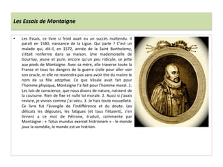 Les	
  Essais	
  de	
  Montaigne	
  
•  Les	
   Essais,	
   ce	
   livre	
   si	
   froid	
   avait	
   eu	
   un	
   succès	
   ina_endu.	
   Il	
  
paraît	
   en	
   1580,	
   naissance	
   de	
   la	
   Ligue.	
   Qui	
   parle	
   ?	
   C’est	
   un	
  
malade	
   qui,	
   dit-­‐il,	
   en	
   1572,	
   année	
   de	
   la	
   Saint	
   Barthelemy,	
  
s’était	
   renferme	
   dans	
   sa	
   maison.	
   Une	
   mademoiselle	
   de	
  
Gournay,	
   jeune	
   et	
   pure,	
   encore	
   qu’un	
   peu	
   ridicule,	
   se	
   je_e	
  
aux	
  pieds	
  de	
  Montaigne.	
  Avec	
  sa	
  mère,	
  elle	
  traverse	
  toute	
  la	
  
France	
  et	
  tous	
  les	
  dangers	
  de	
  la	
  guerre	
  civile	
  pour	
  aller	
  voir	
  
son	
  oracle,	
  et	
  elle	
  ne	
  reviendra	
  pas	
  sans	
  avoir	
  Pre	
  du	
  maitre	
  le	
  
nom	
   de	
   sa	
   ﬁlle	
   adopPve.	
   Ce	
   que	
   Vésale	
   avait	
   fait	
   pour	
  
l’homme	
  physique,	
  Montaigne	
  l’a	
  fait	
  pour	
  l’homme	
  moral.	
  1.	
  
Les	
  lois	
  de	
  conscience,	
  que	
  nous	
  disons	
  de	
  nature,	
  naissent	
  de	
  
la	
  coutume.	
  Rien	
  de	
  ﬁxe	
  et	
  nulle	
  loi	
  morale.	
  2.	
  Aussi	
  si	
  j’avais	
  
revivre,	
  je	
  vivrais	
  comme	
  j’ai	
  vécu.	
  3.	
  Je	
  hais	
  toute	
  nouvelleté.	
  
Ce	
   livre	
   fut	
   l’évangile	
   de	
   l’indiﬀérence	
   et	
   du	
   doute.	
   Les	
  
délicats	
   les	
   dégoutes,	
   les	
   faPgues	
   (et	
   tous	
   l’étaient),	
   s’en	
  
Pnrent	
   a	
   ce	
   mot	
   de	
   Pétrone,	
   traduit,	
   commente	
   par	
  
Montaigne	
  :	
  «	
  Totus	
  mundus	
  exercet	
  histrionem	
  »	
  -­‐	
  le	
  monde	
  
joue	
  la	
  comédie,	
  le	
  monde	
  est	
  un	
  histrion.	
  	
  
 