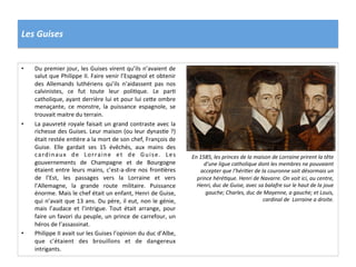 Les	
  Guises	
  
•  Du	
  premier	
  jour,	
  les	
  Guises	
  virent	
  qu’ils	
  n’avaient	
  de	
  
salut	
  que	
  Philippe	
  II.	
  Faire	
  venir	
  l’Espagnol	
  et	
  obtenir	
  
des	
   Allemands	
   luthériens	
   qu’ils	
   n’aidassent	
   pas	
   nos	
  
calvinistes,	
   ce	
   fut	
   toute	
   leur	
   poliPque.	
   Le	
   parP	
  
catholique,	
  ayant	
  derrière	
  lui	
  et	
  pour	
  lui	
  ce_e	
  ombre	
  
menaçante,	
   ce	
   monstre,	
   la	
   puissance	
   espagnole,	
   se	
  
trouvait	
  maitre	
  du	
  terrain.	
  
•  La	
  pauvreté	
  royale	
  faisait	
  un	
  grand	
  contraste	
  avec	
  la	
  
richesse	
  des	
  Guises.	
  Leur	
  maison	
  (ou	
  leur	
  dynasPe	
  ?)	
  
était	
  restée	
  enPère	
  a	
  la	
  mort	
  de	
  son	
  chef,	
  François	
  de	
  
Guise.	
   Elle	
   gardait	
   ses	
   15	
   évêchés,	
   aux	
   mains	
   des	
  
cardinaux	
   de	
   Lorraine	
   et	
   de	
   Guise.	
   Les	
  
gouvernements	
   de	
   Champagne	
   et	
   de	
   Bourgogne	
  
étaient	
  entre	
  leurs	
  mains,	
  c’est-­‐a-­‐dire	
  nos	
  fronPères	
  
de	
   l’Est,	
   les	
   passages	
   vers	
   la	
   Lorraine	
   et	
   vers	
  
l’Allemagne,	
   la	
   grande	
   route	
   militaire.	
   Puissance	
  
énorme.	
  Mais	
  le	
  chef	
  était	
  un	
  enfant,	
  Henri	
  de	
  Guise,	
  
qui	
  n’avait	
  que	
  13	
  ans.	
  Du	
  père,	
  il	
  eut,	
  non	
  le	
  génie,	
  
mais	
   l’audace	
   et	
   l’intrigue.	
   Tout	
   était	
   arrange,	
   pour	
  
faire	
  un	
  favori	
  du	
  peuple,	
  un	
  prince	
  de	
  carrefour,	
  un	
  
héros	
  de	
  l’assassinat.	
  
•  Philippe	
  II	
  avait	
  sur	
  les	
  Guises	
  l’opinion	
  du	
  duc	
  d’Albe,	
  
que	
   c’étaient	
   des	
   brouillons	
   et	
   de	
   dangereux	
  
intrigants.	
  	
  
En	
  1585,	
  les	
  princes	
  de	
  la	
  maison	
  de	
  Lorraine	
  prirent	
  la	
  tête	
  
d’une	
  ligue	
  catholique	
  dont	
  les	
  membres	
  ne	
  pouvaient	
  
accepter	
  que	
  l’héri@er	
  de	
  la	
  couronne	
  soit	
  désormais	
  un	
  
prince	
  héré@que.	
  Henri	
  de	
  Navarre.	
  On	
  voit	
  ici,	
  au	
  centre,	
  
Henri,	
  duc	
  de	
  Guise,	
  avec	
  sa	
  balafre	
  sur	
  le	
  haut	
  de	
  la	
  joue	
  
gauche;	
  Charles,	
  duc	
  de	
  Mayenne,	
  a	
  gauche;	
  et	
  Louis,	
  
cardinal	
  de	
  	
  Lorraine	
  a	
  droite.	
  
 