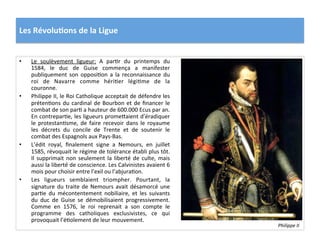 Les	
  Révolu)ons	
  de	
  la	
  Ligue	
  
•  Le	
   soulèvement	
   ligueur:	
   A	
   parPr	
   du	
   printemps	
   du	
  
1584,	
   le	
   duc	
   de	
   Guise	
   commença	
   a	
   manifester	
  
publiquement	
   son	
   opposiPon	
   a	
   la	
   reconnaissance	
   du	
  
roi	
   de	
   Navarre	
   comme	
   hériPer	
   légiPme	
   de	
   la	
  
couronne.	
  	
  
•  Philippe	
  II,	
  le	
  Roi	
  Catholique	
  acceptait	
  de	
  défendre	
  les	
  
prétenPons	
  du	
  cardinal	
  de	
  Bourbon	
  et	
  de	
  ﬁnancer	
  le	
  
combat	
  de	
  son	
  parP	
  a	
  hauteur	
  de	
  600.000	
  Ecus	
  par	
  an.	
  
En	
  contreparPe,	
  les	
  ligueurs	
  prome_aient	
  d’éradiquer	
  
le	
  protestanPsme,	
  de	
  faire	
  recevoir	
  dans	
  le	
  royaume	
  
les	
   décrets	
   du	
   concile	
   de	
   Trente	
   et	
   de	
   soutenir	
   le	
  
combat	
  des	
  Espagnols	
  aux	
  Pays-­‐Bas.	
  	
  
•  L’édit	
   royal,	
   ﬁnalement	
   signe	
   a	
   Nemours,	
   en	
   juillet	
  
1585,	
  révoquait	
  le	
  régime	
  de	
  tolérance	
  établi	
  plus	
  tôt.	
  
Il	
  supprimait	
  non	
  seulement	
  la	
  liberté	
  de	
  culte,	
  mais	
  
aussi	
  la	
  liberté	
  de	
  conscience.	
  Les	
  Calvinistes	
  avaient	
  6	
  
mois	
  pour	
  choisir	
  entre	
  l’exil	
  ou	
  l’abjuraPon.	
  	
  
•  Les	
   ligueurs	
   semblaient	
   triompher.	
   Pourtant,	
   la	
  
signature	
  du	
  traite	
  de	
  Nemours	
  avait	
  désamorcé	
  une	
  
parPe	
   du	
   mécontentement	
   nobiliaire,	
   et	
   les	
   suivants	
  
du	
   duc	
   de	
   Guise	
   se	
   démobilisaient	
   progressivement.	
  
Comme	
   en	
   1576,	
   le	
   roi	
   reprenait	
   a	
   son	
   compte	
   le	
  
programme	
   des	
   catholiques	
   exclusivistes,	
   ce	
   qui	
  
provoquait	
  l’éPolement	
  de	
  leur	
  mouvement.	
  	
  
Philippe	
  II	
  	
  
 