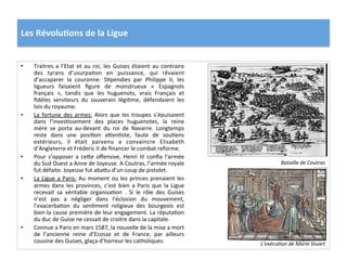 Les	
  Révolu)ons	
  de	
  la	
  Ligue	
  
•  Traitres	
  a	
  l’Etat	
  et	
  au	
  roi,	
  les	
  Guises	
  étaient	
  au	
  contraire	
  
des	
   tyrans	
   d’usurpaPon	
   en	
   puissance,	
   qui	
   rêvaient	
  
d’accaparer	
   la	
   couronne.	
   SPpendies	
   par	
   Philippe	
   II,	
   les	
  
ligueurs	
   faisaient	
   ﬁgure	
   de	
   monstrueux	
   «	
   Espagnols	
  
français	
   »,	
   tandis	
   que	
   les	
   huguenots,	
   vrais	
   Français	
   et	
  
ﬁdèles	
   serviteurs	
   du	
   souverain	
   légiPme,	
   défendaient	
   les	
  
lois	
  du	
  royaume.	
  	
  
•  La	
   fortune	
   des	
   armes:	
   Alors	
   que	
   les	
   troupes	
   s’épuisaient	
  
dans	
   l’invesPssement	
   des	
   places	
   huguenotes,	
   la	
   reine	
  
mère	
   se	
   porta	
   au-­‐devant	
   du	
   roi	
   de	
   Navarre.	
   Longtemps	
  
reste	
   dans	
   une	
   posiPon	
   a_enPste,	
   faute	
   de	
   souPens	
  
extérieurs,	
   il	
   était	
   parvenu	
   a	
   convaincre	
   Elisabeth	
  
d’Angleterre	
  et	
  Fréderic	
  II	
  de	
  ﬁnancer	
  le	
  combat	
  reforme.	
  	
  
•  Pour	
   s’opposer	
   a	
   ce_e	
   oﬀensive,	
   Henri	
   III	
   conﬁa	
   l’armée	
  
du	
  Sud	
  Ouest	
  a	
  Anne	
  de	
  Joyeuse.	
  A	
  Coutras,	
  l’armée	
  royale	
  
fut	
  défaite.	
  Joyeuse	
  fut	
  aba_u	
  d’un	
  coup	
  de	
  pistolet.	
  	
  
•  La	
  Ligue	
  a	
  Paris:	
  Au	
  moment	
  ou	
  les	
  princes	
  prenaient	
  les	
  
armes	
  dans	
  les	
  provinces,	
  c’est	
  bien	
  a	
  Paris	
  que	
  la	
  Ligue	
  
recevait	
   sa	
   véritable	
   organisaPon	
   .	
   Si	
   le	
   rôle	
   des	
   Guises	
  
n’est	
   pas	
   a	
   négliger	
   dans	
   l’éclosion	
   du	
   mouvement,	
  
l’exacerbaPon	
   du	
   senPment	
   religieux	
   des	
   bourgeois	
   est	
  
bien	
  la	
  cause	
  première	
  de	
  leur	
  engagement.	
  La	
  réputaPon	
  
du	
  duc	
  de	
  Guise	
  ne	
  cessait	
  de	
  croitre	
  dans	
  la	
  capitale.	
  	
  
•  Connue	
  a	
  Paris	
  en	
  mars	
  1587,	
  la	
  nouvelle	
  de	
  la	
  mise	
  a	
  mort	
  
de	
   l’ancienne	
   reine	
   d’Ecosse	
   et	
   de	
   France,	
   par	
   ailleurs	
  
cousine	
  des	
  Guises,	
  glaça	
  d’horreur	
  les	
  catholiques.	
  
Bataille	
  de	
  Coutras	
  
L’exécu@on	
  de	
  Marie	
  Stuart	
  
 