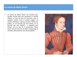 Le	
  roman	
  de	
  Marie	
  Stuart	
  
•  Le	
   roman	
   de	
   Marie	
   Stuart,	
   est	
   d’autant	
   plus	
  
terrible,	
   qu’elle	
   était	
   non	
   seulement	
   le	
   miracle	
  
célèbre,	
   le	
   rêve	
   de	
   tous	
   les	
   hommes,	
   mais	
   le	
  
suprême	
   martyr	
   d’une	
   si	
   grande	
   religion.	
   Le	
  
monde	
  catholique,	
  a	
  genoux,	
  quand	
  il	
  faisait	
  ses	
  
prières,	
   ne	
   se	
   tournait	
   pas	
   vers	
   Rome,	
   ne	
   se	
  
tournait	
   pas	
   vers	
   Madrid	
   ;	
   il	
   regardait	
   vers	
  
l’Ouest,	
   vers	
   la	
   tour	
   de	
   la	
   prisonnière.	
   Marie	
  
Stuart	
   remuait	
   tout	
   de	
   ses	
   le_res	
   éloquentes	
   et	
  
calculées,	
  dont	
  plusieurs	
  sont	
  des	
  pamphlets.	
  	
  
 