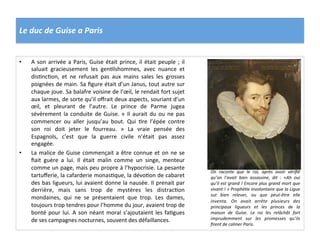 Le	
  duc	
  de	
  Guise	
  a	
  Paris	
  
•  A	
  son	
  arrivée	
  a	
  Paris,	
  Guise	
  était	
  prince,	
  il	
  était	
  peuple	
  ;	
  il	
  
saluait	
   gracieusement	
   les	
   genPlshommes,	
   avec	
   nuance	
   et	
  
disPncPon,	
   et	
   ne	
   refusait	
   pas	
   aux	
   mains	
   sales	
   les	
   grosses	
  
poignées	
  de	
  main.	
  Sa	
  ﬁgure	
  était	
  d’un	
  Janus,	
  tout	
  autre	
  sur	
  
chaque	
  joue.	
  Sa	
  balafre	
  voisine	
  de	
  l’œil,	
  le	
  rendait	
  fort	
  sujet	
  
aux	
  larmes,	
  de	
  sorte	
  qu’il	
  oﬀrait	
  deux	
  aspects,	
  souriant	
  d’un	
  
œil,	
   et	
   pleurant	
   de	
   l’autre.	
   Le	
   prince	
   de	
   Parme	
   jugea	
  
sévèrement	
  la	
  conduite	
  de	
  Guise.	
  «	
  Il	
  aurait	
  du	
  ou	
  ne	
  pas	
  
commencer	
   ou	
   aller	
   jusqu’au	
   bout.	
   Qui	
   Pre	
   l’épée	
   contre	
  
son	
   roi	
   doit	
   jeter	
   le	
   fourreau.	
   »	
   La	
   vraie	
   pensée	
   des	
  
Espagnols,	
   c’est	
   que	
   la	
   guerre	
   civile	
   n’était	
   pas	
   assez	
  
engagée.	
  	
  
•  La	
  malice	
  de	
  Guise	
  commençait	
  a	
  être	
  connue	
  et	
  on	
  ne	
  se	
  
ﬁait	
   guère	
   a	
   lui.	
   Il	
   était	
   malin	
   comme	
   un	
   singe,	
   menteur	
  
comme	
  un	
  page,	
  mais	
  peu	
  propre	
  à	
  l’hypocrisie.	
  La	
  pesante	
  
tartuﬀerie,	
  la	
  cafarderie	
  monasPque,	
  la	
  dévoPon	
  de	
  cabaret	
  
des	
  bas	
  ligueurs,	
  lui	
  avaient	
  donne	
  la	
  nausée.	
  Il	
  prenait	
  par	
  
derrière,	
   mais	
   sans	
   trop	
   de	
   mystères	
   les	
   distracPon	
  
mondaines,	
   qui	
   ne	
   se	
   présentaient	
   que	
   trop.	
   Les	
   dames,	
  
toujours	
  trop	
  tendres	
  pour	
  l’homme	
  du	
  jour,	
  avaient	
  trop	
  de	
  
bonté	
  pour	
  lui.	
  A	
  son	
  néant	
  moral	
  s’ajoutaient	
  les	
  faPgues	
  
de	
  ses	
  campagnes	
  nocturnes,	
  souvent	
  des	
  défaillances.	
  	
  
On	
   raconte	
   que	
   le	
   roi,	
   après	
   avoir	
   vériﬁé	
  
qu’on	
   l’avait	
   bien	
   assassine,	
   dit	
   :	
   «Ah	
   oui	
  
qu’il	
  est	
  grand	
  !	
  Encore	
  plus	
  grand	
  mort	
  que	
  
vivant	
  !	
  »	
  Prophé@e	
  involontaire	
  que	
  la	
  Ligue	
  
sut	
   bien	
   relever,	
   ou	
   que	
   peut-­‐être	
   elle	
  
inventa.	
   On	
   avait	
   arrête	
   plusieurs	
   des	
  
principaux	
   ligueurs	
   et	
   les	
   princes	
   de	
   la	
  
maison	
   de	
   Guise.	
   Le	
   roi	
   les	
   relâchât	
   fort	
  
imprudemment	
   sur	
   les	
   promesses	
   qu’ils	
  
ﬁrent	
  de	
  calmer	
  Paris.	
  	
  
 