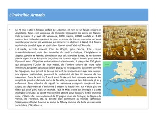 L’invincible	
  Armada	
  
•  Le	
   29	
   mai	
   1588,	
   l’Armada	
   sortait	
   de	
   Lisbonne,	
   et	
   rien	
   ne	
   se	
   faisait	
   encore	
   en	
  
Angleterre.	
   Mais	
   cent	
   vaisseaux	
   de	
   Hollande	
   bloquaient	
   les	
   cotes	
   de	
   Flandre.	
  
Cote	
   Armada,	
   il	
   y	
   avait150	
   vaisseaux,	
   8.000	
   marins,	
   20.000	
   soldats	
   et	
   2.000	
  
canons.	
  Les	
  Hollandais	
  gardant	
  la	
  cote,	
  le	
  prince	
  de	
  Parme	
  improvisa	
  un	
  canal	
  
superbe	
  pour	
  mener	
  ses	
  vaisseaux	
  en	
  pleine	
  terre,	
  d’Anvers	
  à	
  Gand	
  et	
  à	
  Bruges,	
  
rejoindre	
  le	
  canal	
  d’	
  Ypres	
  et	
  sorPr	
  dans	
  l’océan	
  sous	
  l’abri	
  de	
  l’Armada.	
  	
  
•  L’Armada,	
   arrivée	
   devant	
   l’ile	
   de	
   Wight,	
   jeta	
   l’ancre.	
   Elle	
   croyait	
  
vraisemblablement	
   avoir	
   des	
   nouvelles	
   du	
   parP	
   catholique.	
   L’Angleterre	
   lui	
  
apparut	
  gardée	
  et	
  fermée,	
  silencieuse	
  sous	
  ses	
  blanches	
  dunes,	
  et	
  ne	
  donnant	
  
pas	
  un	
  signe.	
  Ce	
  ne	
  fut	
  que	
  le	
  30	
  juillet	
  que	
  l’amiral	
  anglais,	
  Drake,	
  put	
  sorPr	
  de	
  
Plymouth	
  avec	
  100	
  pePtes	
  embarcaPons.	
  Le	
  lendemain,	
  	
  il	
  aperçut	
  les	
  150	
  géants	
  
qui	
   occupaient	
   l’Océan	
   de	
   leur	
   masse,	
   de	
   l’ombre	
   sinistre	
   de	
   leurs	
   voiles	
  
immenses.	
  Les	
  pePts	
  vaisseaux	
  volant	
  plus	
  qu’ils	
  ne	
  voguaient,	
  passèrent	
  derrière	
  
les	
  Espagnols,	
  leur	
  prirent	
  le	
  dessus	
  du	
  vent,	
  les	
  canonnèrent	
  avec	
  une	
  audace,	
  
une	
   vigueur	
   ina_endues,	
   prouvant	
   la	
   supériorité	
   de	
   leur	
   Pr	
   comme	
   de	
   leur	
  
navigaPon.	
  Dans	
  la	
  nuit	
  du	
  7	
  au	
  8	
  aout,	
  Drake	
  prit	
  huit	
  mauvais	
  vaisseaux,	
  les	
  
remplit	
  de	
  poudre,	
  de	
  toute	
  sorte	
  de	
  ferraille,	
  les	
  poussa	
  dans	
  l’Armada	
  et	
  les	
  y	
  
enﬂamma.	
   Sans	
   a_endre	
   de	
   signal,	
   les	
   vaisseaux	
   espagnols	
   coupèrent	
   leurs	
  
câbles,	
  se	
  séparèrent	
  et	
  s’enfuirent	
  à	
  travers	
  la	
  haute	
  mer.	
  Ce	
  n’était	
  pas	
  une	
  
ﬂo_e	
  qui	
  avait	
  péri,	
  mais	
  un	
  monde.	
  Tout	
  le	
  Midi	
  traine	
  par	
  Philippe	
  II	
  a	
  ce_e	
  
misérable	
  croisade,	
  se	
  senPt	
  moralement	
  a_eint	
  pour	
  toujours.	
  Ce_e	
  immense	
  
ruine,	
  c’était	
  celle,	
  non	
  seulement	
  de	
  l’Espagne,	
  mais	
  du	
  Portugal,	
  de	
  Naples,	
  de	
  
Venise,	
   de	
   Florence,	
   etc.	
   la	
   défaite	
   était	
   commune	
   au	
   monde	
   catholique.	
  
Shakespeare	
  décrivit	
  la	
  reine	
  au	
  camp	
  de	
  Tilbury	
  comme	
  «	
  la	
  belle	
  vestale	
  assise	
  
sur	
  le	
  trône	
  d’Occident.	
  »	
  	
  
	
  
 