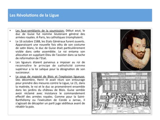 Les	
  Révolu)ons	
  de	
  la	
  Ligue	
  
•  Les	
   faux-­‐semblants	
   de	
   la	
   soumission:	
   Début	
   aout,	
   le	
  
duc	
   de	
   Guise	
   fut	
   nomme	
   lieutenant	
   général	
   des	
  
armées	
  royales.	
  A	
  Paris,	
  les	
  catholiques	
  triomphaient.	
  
•  Le	
  16	
  octobre	
  1588,	
  les	
  Etats	
  Généraux	
  furent	
  ouverts.	
  
Apparaissant	
   une	
   nouvelle	
   fois	
   vêtu	
   de	
   son	
   costume	
  
de	
  saPn	
  blanc,	
  le	
  duc	
  de	
  Guise	
  était	
  parPculièrement	
  
visible	
   dans	
   ce_e	
   assemblée.	
   Le	
   roi	
   entama	
   son	
  
allocuPon	
  en	
  suppliant	
  Dieu	
  de	
  l’assister	
  dans	
  sa	
  tache	
  
de	
  reformaPon	
  de	
  l’Etat.	
  	
  
•  Les	
   ligueurs	
   étaient	
   parvenus	
   a	
   imposer	
   au	
   roi	
   de	
  
reconnaître	
   le	
   principe	
   de	
   catholicité	
   comme	
  
supérieur	
   a	
   la	
   loi	
   salique	
   pour	
   la	
   désignaPon	
   de	
   son	
  
successeur.	
  	
  
•  Le	
   coup	
   de	
   majesté	
   de	
   Blois	
   et	
   l’explosion	
   ligueuse:	
  
Des	
   décembre,	
   Henri	
   III	
   avait	
   réuni	
   son	
   entourage	
  
pour	
  prendre	
  des	
  mesures	
  contre	
  la	
  Ligue,	
  Le	
  21,	
  dans	
  
la	
  maPnée,	
  le	
  roi	
  et	
  le	
  duc	
  se	
  promenèrent	
  ensemble	
  
dans	
   les	
   jardins	
   du	
   château	
   de	
   Blois.	
   Guise	
   semble	
  
avoir	
   réclamé	
   avec	
   insistance	
   le	
   commandement	
  
eﬀecPf	
   des	
   armées	
   royales.	
   Comme	
   pour	
   la	
   Saint-­‐
Barthélemy	
   ou	
   l’exécuPon	
   de	
   Conde	
   a	
   Jarnac,	
   il	
  
s’agissait	
  de	
  décapiter	
  un	
  parP	
  juge	
  sédiPeux	
  avant	
  de	
  
rétablir	
  la	
  paix.	
  	
  
 