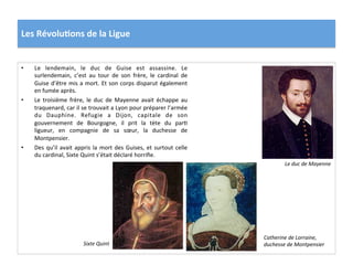 Les	
  Révolu)ons	
  de	
  la	
  Ligue	
  
•  Le	
   lendemain,	
   le	
   duc	
   de	
   Guise	
   est	
   assassine.	
   Le	
  
surlendemain,	
   c’est	
   au	
   tour	
   de	
   son	
   frère,	
   le	
   cardinal	
   de	
  
Guise	
  d’être	
  mis	
  a	
  mort.	
  Et	
  son	
  corps	
  disparut	
  également	
  
en	
  fumée	
  après.	
  	
  
•  Le	
   troisième	
   frère,	
   le	
   duc	
   de	
   Mayenne	
   avait	
   échappe	
   au	
  
traquenard,	
  car	
  il	
  se	
  trouvait	
  a	
  Lyon	
  pour	
  préparer	
  l’armée	
  
du	
   Dauphine.	
   Refugie	
   a	
   Dijon,	
   capitale	
   de	
   son	
  
gouvernement	
   de	
   Bourgogne,	
   il	
   prit	
   la	
   tète	
   du	
   parP	
  
ligueur,	
   en	
   compagnie	
   de	
   sa	
   sœur,	
   la	
   duchesse	
   de	
  
Montpensier.	
  
•  Des	
  qu’il	
  avait	
  appris	
  la	
  mort	
  des	
  Guises,	
  et	
  surtout	
  celle	
  
du	
  cardinal,	
  Sixte	
  Quint	
  s’était	
  déclaré	
  horriﬁe.	
  	
  
Le	
  duc	
  de	
  Mayenne	
  
Catherine	
  de	
  Lorraine,	
  
duchesse	
  de	
  Montpensier	
  Sixte	
  Quint	
  
 
