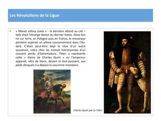 Les	
  Révolu)ons	
  de	
  la	
  Ligue	
  
•  «	
  Manet	
  ulPma	
  coelo	
  »	
  -­‐	
  la	
  dernière	
  a_end	
  au	
  ciel	
  –	
  
telle	
  était	
  l’étrange	
  devise	
  du	
  dernier	
  Valois.	
  Deux	
  fois	
  
roi	
  sur	
  terre,	
  en	
  Pologne	
  puis	
  en	
  France,	
  le	
  monarque	
  
pénitent	
  espérait	
  un	
  ulPme	
  couronnement	
  dans	
  l’Au-­‐
delà.	
   C’était	
   peut-­‐être	
   déjà	
   le	
   rêve	
   d’un	
   autre	
  
souverain,	
   rePre	
   chez	
   les	
   moines	
   hiéronymites	
   d’un	
  
couvent	
   perdu	
   d’Extremadura.	
   TiPen	
   a	
   représente	
  
ce_e	
   «	
   Gloire	
   de	
   Charles	
   Quint	
   »	
   ou	
   l’empereur	
  
apparaît,	
   vêtu	
   de	
   blanc,	
   devant	
   le	
   tout-­‐puissant,	
   aux	
  
pieds	
  desquels	
  il	
  a	
  dépose	
  la	
  couronne	
  mondaine.	
  	
  
Charles	
  Quint	
  par	
  Le	
  Ti@en	
  
 