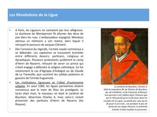 Les	
  Révolu)ons	
  de	
  la	
  Ligue	
  
•  A	
  Paris,	
  les	
  Ligueurs	
  ne	
  cachaient	
  pas	
  leur	
  allégresse.	
  
La	
  duchesse	
  de	
  Montpensier	
  ﬁt	
  allumer	
  des	
  deux	
  de	
  
joie	
  dans	
  les	
  rues.	
  L’ambassadeur	
  espagnol,	
  Mendoza	
  
adressa	
   un	
   mémoire	
   a	
   son	
   maitre,	
   dans	
   lequel	
   il	
  
retraçait	
  le	
  parcours	
  de	
  Jacques	
  Clément.	
  	
  
•  Des	
  l’annonce	
  du	
  régicide,	
  l’armée	
  royale	
  commença	
  a	
  
se	
   débander.	
   Les	
   capitaines	
   se	
   trouvaient	
   écartelés	
  
entre	
   diﬀérents	
   devoirs:	
   parPsans,	
   religieux	
   et	
  
dynasPques.	
  Plusieurs	
  protestants	
  qui_èrent	
  le	
  camp	
  
d’Henri	
   de	
   Navarre,	
   refusant	
   de	
   servir	
   un	
   prince	
   qui	
  
s’était	
  engage	
  a	
  défendre	
  la	
  religion	
  catholique.	
  Ce	
  fut	
  
notamment	
  le	
  cas	
  d’Agrippa	
  d’Aubigné	
  ou	
  de	
  Claude	
  
de	
  La	
  Tremoille,	
  que	
  suivirent	
  les	
  soldats	
  poitevins	
  et	
  
gascons	
  de	
  l’armée	
  huguenote.	
  	
  
•  Les	
   insPtuPons	
   ligueuses	
   et	
   l’idéal	
   d’autonomie	
  
urbaine.	
   En	
   aout	
   1589,	
   les	
   ligues	
   parisiennes	
   étaient	
  
convaincus	
   que	
   la	
   main	
   de	
   Dieu	
   les	
   protégeait.	
   Le	
  
tyran	
   était	
   mort,	
   le	
   nouveau	
   roi	
   était	
   le	
   cardinal	
   de	
  
Bourbon,	
   désormais	
   Charles	
   X,	
   mais	
   celui-­‐ci	
   restait	
  
prisonnier	
   des	
   parPsans	
   d’Henri	
   de	
   Navarre	
   (les	
  
Royaux).	
  	
  
Le	
  cardinal	
  de	
  Bourbon,	
  Charles	
  X,	
  
était	
  le	
  cinquième	
  ﬁls	
  de	
  Charles	
  de	
  Bourbon,	
  
duc	
  de	
  Vendôme,	
  et	
  de	
  Françoise	
  d'Alençon	
  
Son	
  portrait	
  n'est	
  célèbre	
  dans	
  l'histoire	
  que	
  
par	
  le	
  rôle	
  passif	
  qu'on	
  lui	
  ﬁt	
  jouer	
  dans	
  les	
  
troubles	
  de	
  la	
  Ligue,	
  ou	
  plutôt	
  par	
  celui	
  qu'on	
  
ﬁt	
  jouer	
  à	
  son	
  nom	
  ;	
  car	
  pendant	
  le	
  peu	
  de	
  
durée	
  de	
  son	
  règne	
  illusoire,	
  le	
  prétendu	
  
Charles	
  X	
  était	
  malade	
  et	
  prisonnier.	
  	
  
 