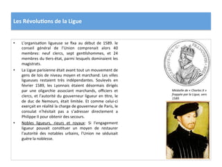 Les	
  Révolu)ons	
  de	
  la	
  Ligue	
  
•  L’organisaPon	
   ligueuse	
   se	
   ﬁxa	
   au	
   début	
   de	
   1589.	
   le	
  
conseil	
   général	
   de	
   l’Union	
   comprenait	
   alors	
   40	
  
membres:	
   neuf	
   clercs,	
   sept	
   genPlshommes,	
   et	
   24	
  
membres	
  du	
  Pers-­‐état,	
  parmi	
  lesquels	
  dominaient	
  les	
  
magistrats.	
  	
  
•  La	
  Ligue	
  parisienne	
  était	
  avant	
  tout	
  un	
  mouvement	
  de	
  
gens	
  de	
  lois	
  de	
  niveau	
  moyen	
  et	
  marchand.	
  Les	
  villes	
  
ligueuses	
   restaient	
   très	
   indépendantes.	
   Soulevés	
   en	
  
février	
   1589,	
   les	
   Lyonnais	
   étaient	
   désormais	
   dirigés	
  
par	
   une	
   oligarchie	
   associant	
   marchands,	
   oﬃciers	
   et	
  
clercs,	
  et	
  l’autorité	
  du	
  gouverneur	
  ligueur	
  en	
  Ptre,	
  le	
  
de	
   duc	
   de	
   Nemours,	
   était	
   limitée.	
   Et	
   comme	
   celui-­‐ci	
  
exerçait	
  en	
  réalité	
  la	
  charge	
  de	
  gouverneur	
  de	
  Paris,	
  le	
  
consulat	
   n’hésitait	
   pas	
   a	
   s’adresser	
   directement	
   a	
  
Philippe	
  II	
  pour	
  obtenir	
  des	
  secours.	
  
•  Nobles	
   ligueurs,	
   rieurs	
   et	
   royaux:	
   Si	
   l’engagement	
  
ligueur	
   pouvait	
   consPtuer	
   un	
   moyen	
   de	
   restaurer	
  
l’autorité	
   des	
   notables	
   urbains,	
   l’Union	
   ne	
   séduisait	
  
guère	
  la	
  noblesse.	
  	
  
Médaille	
  de	
  «	
  Charles	
  X	
  »	
  
frappée	
  par	
  la	
  Ligue,	
  vers	
  
1589.	
  
 