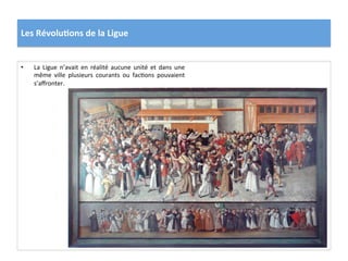 Les	
  Révolu)ons	
  de	
  la	
  Ligue	
  
•  La	
   Ligue	
   n’avait	
   en	
   réalité	
   aucune	
   unité	
   et	
   dans	
   une	
  
même	
   ville	
   plusieurs	
   courants	
   ou	
   facPons	
   pouvaient	
  
s’aﬀronter.	
  	
  
 