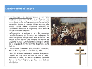 Les	
  Révolu)ons	
  de	
  la	
  Ligue	
  
•  Le	
   panache	
   blanc	
   du	
   Béarnais:	
   Tandis	
   que	
   les	
   villes	
  
s’installaient	
   dans	
   une	
   rébellion	
   qui	
   consPtuait	
   une	
  
forme	
  de	
  revanche	
  sur	
  le	
  pouvoir	
  centralisateur	
  de	
  la	
  
monarchie,	
   et	
   que	
   la	
   noblesse	
   oﬀrait	
   un	
   front	
   très	
  
désuni,	
   l’armée	
   royale,	
   désormais	
   consPtuée	
   de	
  
conPngents	
  catholiques	
  et	
  huguenots,	
  tenait	
  tête	
  aux	
  
troupes	
  du	
  duc	
  de	
  Mayenne.	
  	
  
•  L’aﬀrontement	
   se	
   déroula	
   a	
   Ivry.	
   Le	
   monarque	
  
chevalier	
   harangua	
   ses	
   hommes,	
   leur	
   enjoignant	
   de	
  
suivre	
  son	
  plumet	
  s’ils	
  perdaient	
  leurs	
  étendards.	
  Les	
  
royaux	
   allaient	
   défaire	
   une	
   nouvelle	
   fois	
   le	
   duc	
   de	
  
Mayenne,	
   malgré	
   leur	
   infériorité	
   numérique.	
   Diﬀuse	
  
par	
  la	
  propagande	
  royale,	
  le	
  mythe	
  du	
  panache	
  blanc	
  
était	
  ne.	
  	
  
•  Le	
  cardinal	
  de	
  Bourbon	
  qui	
  était	
  prisonnier	
  des	
  royaux,	
  
décède	
  dans	
  sa	
  prison	
  du	
  Maillezais,	
  en;	
  1590.	
  	
  
•  Paris,	
  cite	
  assiégée:	
  La	
  croix	
  de	
  Lorraine	
  au	
  chapeau,	
  
capucins	
   en	
   froc	
   brun,	
   carmes	
   en	
   noir	
   et	
   blanc,	
  
feuillants	
   en	
   blanc,	
   ou	
   encore	
   chartreux,	
   déﬁlaient	
  
devant	
   le	
   légat	
   Cajetan,	
   qui	
   leur	
   accordait	
   sa	
  
bénédicPon.	
  
 