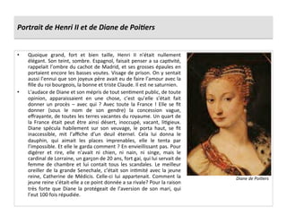 Portrait	
  de	
  Henri	
  II	
  et	
  de	
  Diane	
  de	
  Poi6ers	
  
•  Quoique	
   grand,	
   fort	
   et	
   bien	
   taille,	
   Henri	
   II	
   n’était	
   nullement	
  
élégant.	
  Son	
  teint,	
  sombre.	
  Espagnol,	
  faisait	
  penser	
  a	
  sa	
  capPvité,	
  
rappelait	
  l’ombre	
  du	
  cachot	
  de	
  Madrid,	
  et	
  ses	
  grosses	
  épaules	
  en	
  
portaient	
  encore	
  les	
  basses	
  voutes.	
  Visage	
  de	
  prison.	
  On	
  y	
  sentait	
  
aussi	
  l’ennui	
  que	
  son	
  joyeux	
  père	
  avait	
  eu	
  de	
  faire	
  l’amour	
  avec	
  la	
  
ﬁlle	
  du	
  roi	
  bourgeois,	
  la	
  bonne	
  et	
  triste	
  Claude.	
  Il	
  est	
  ne	
  saturnien.	
  
•  L’audace	
  de	
  Diane	
  et	
  son	
  mépris	
  de	
  tout	
  senPment	
  public,	
  de	
  toute	
  
opinion,	
   apparaissaient	
   en	
   une	
   chose,	
   c’est	
   qu’elle	
   s’était	
   fait	
  
donner	
   un	
   procès	
   –	
   avec	
   qui	
   ?	
   Avec	
   toute	
   la	
   France	
   !	
   Elle	
   se	
   ﬁt	
  
donner	
   (sous	
   le	
   nom	
   de	
   son	
   gendre)	
   la	
   concession	
   vague,	
  
eﬀrayante,	
  de	
  toutes	
  les	
  terres	
  vacantes	
  du	
  royaume.	
  Un	
  quart	
  de	
  
la	
   France	
   était	
   peut	
   être	
   ainsi	
   désert,	
   inoccupé,	
   vacant,	
   liPgieux.	
  
Diane	
   spécula	
   habilement	
   sur	
   son	
   veuvage,	
   le	
   porta	
   haut,	
   se	
   ﬁt	
  
inaccessible,	
   mit	
   l’aﬃche	
   d’un	
   deuil	
   éternel.	
   Cela	
   lui	
   donna	
   le	
  
dauphin,	
   qui	
   aimait	
   les	
   places	
   imprenables,	
   elle	
   le	
   tenta	
   par	
  
l’impossible.	
  Et	
  elle	
  le	
  garda	
  comment	
  ?	
  En	
  envieillissant	
  pas.	
  Pour	
  
digérer	
   et	
   rire,	
   elle	
   n’avait	
   ni	
   chien,	
   ni	
   nain,	
   ni	
   singe,	
   mais	
   le	
  
cardinal	
  de	
  Lorraine,	
  un	
  garçon	
  de	
  20	
  ans,	
  fort	
  gai,	
  qui	
  lui	
  servait	
  de	
  
femme	
   de	
   chambre	
   et	
   lui	
   contait	
   tous	
   les	
   scandales.	
   Le	
   meilleur	
  
oreiller	
  de	
  la	
  grande	
  Senechale,	
  c’était	
  son	
  inPmité	
  avec	
  la	
  jeune	
  
reine,	
  Catherine	
  de	
  Médicis.	
  Celle-­‐ci	
  lui	
  appartenait.	
  Comment	
  la	
  
jeune	
  reine	
  s’était-­‐elle	
  a	
  ce	
  point	
  donnée	
  a	
  sa	
  rivale?	
  Pour	
  la	
  raison	
  
très	
   forte	
   que	
   Diane	
   la	
   protégeait	
   de	
   l’aversion	
   de	
   son	
   mari,	
   qui	
  
l’eut	
  100	
  fois	
  répudiée.	
  
Diane	
  de	
  Poi@ers	
  
 