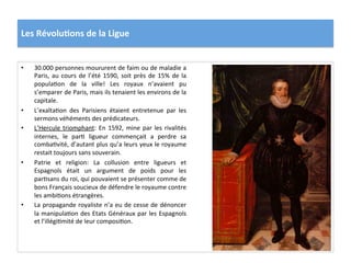 Les	
  Révolu)ons	
  de	
  la	
  Ligue	
  
•  30.000	
  personnes	
  moururent	
  de	
  faim	
  ou	
  de	
  maladie	
  a	
  
Paris,	
  au	
  cours	
  de	
  l’été	
  1590,	
  soit	
  près	
  de	
  15%	
  de	
  la	
  
populaPon	
   de	
   la	
   ville!	
   Les	
   royaux	
   n’avaient	
   pu	
  
s’emparer	
  de	
  Paris,	
  mais	
  ils	
  tenaient	
  les	
  environs	
  de	
  la	
  
capitale.	
  	
  
•  L’exaltaPon	
   des	
   Parisiens	
   étaient	
   entretenue	
   par	
   les	
  
sermons	
  véhéments	
  des	
  prédicateurs.	
  	
  
•  L’Hercule	
  triomphant:	
  En	
  1592,	
  mine	
  par	
  les	
  rivalités	
  
internes,	
   le	
   parP	
   ligueur	
   commençait	
   a	
   perdre	
   sa	
  
combaPvité,	
  d’autant	
  plus	
  qu’a	
  leurs	
  yeux	
  le	
  royaume	
  
restait	
  toujours	
  sans	
  souverain.	
  	
  
•  Patrie	
   et	
   religion:	
   La	
   collusion	
   entre	
   ligueurs	
   et	
  
Espagnols	
   était	
   un	
   argument	
   de	
   poids	
   pour	
   les	
  
parPsans	
  du	
  roi,	
  qui	
  pouvaient	
  se	
  présenter	
  comme	
  de	
  
bons	
  Français	
  soucieux	
  de	
  défendre	
  le	
  royaume	
  contre	
  
les	
  ambiPons	
  étrangères.	
  
•  La	
  propagande	
  royaliste	
  n’a	
  eu	
  de	
  cesse	
  de	
  dénoncer	
  
la	
  manipulaPon	
  des	
  Etats	
  Généraux	
  par	
  les	
  Espagnols	
  
et	
  l’illégiPmité	
  de	
  leur	
  composiPon.	
  	
  
 
