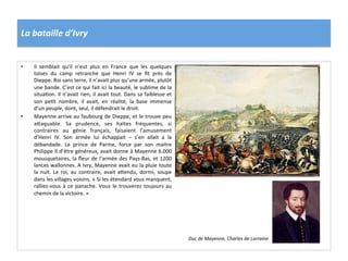 La	
  bataille	
  d’Ivry	
  
•  Il	
   semblait	
   qu’il	
   n’eut	
   plus	
   en	
   France	
   que	
   les	
   quelques	
  
toises	
   du	
   camp	
   retranche	
   que	
   Henri	
   IV	
   se	
   ﬁt	
   près	
   de	
  
Dieppe.	
  Roi	
  sans	
  terre,	
  il	
  n’avait	
  plus	
  qu’une	
  armée,	
  plutôt	
  
une	
  bande.	
  C’est	
  ce	
  qui	
  fait	
  ici	
  la	
  beauté,	
  le	
  sublime	
  de	
  la	
  
situaPon.	
  Il	
  n’avait	
  rien,	
  il	
  avait	
  tout.	
  Dans	
  sa	
  faiblesse	
  et	
  
son	
   pePt	
   nombre,	
   il	
   avait,	
   en	
   réalité,	
   la	
   base	
   immense	
  
d’un	
  peuple,	
  dont,	
  seul,	
  il	
  défendrait	
  le	
  droit.	
  	
  
•  Mayenne	
  arrive	
  au	
  faubourg	
  de	
  Dieppe,	
  et	
  le	
  trouve	
  peu	
  
a_aquable.	
   Sa	
   prudence,	
   ses	
   haltes	
   fréquentes,	
   si	
  
contraires	
   au	
   génie	
   français,	
   faisaient	
   l’amusement	
  
d’Henri	
   IV.	
   Son	
   armée	
   lui	
   échappait	
   –	
   s’en	
   allait	
   a	
   la	
  
débandade.	
   Le	
   prince	
   de	
   Parme,	
   force	
   par	
   son	
   maitre	
  
Philippe	
  II	
  d’être	
  généreux,	
  avait	
  donne	
  à	
  Mayenne	
  6.000	
  
mousquetaires,	
  la	
  ﬂeur	
  de	
  l’armée	
  des	
  Pays-­‐Bas,	
  et	
  1200	
  
lances	
  wallonnes.	
  A	
  Ivry,	
  Mayenne	
  avait	
  eu	
  la	
  pluie	
  toute	
  
la	
  nuit.	
  Le	
  roi,	
  au	
  contraire,	
  avait	
  a_endu,	
  dormi,	
  soupe	
  
dans	
  les	
  villages	
  voisins.	
  «	
  Si	
  les	
  étendard	
  vous	
  manquent,	
  
ralliez-­‐vous	
  à	
  ce	
  panache.	
  Vous	
  le	
  trouverez	
  toujours	
  au	
  
chemin	
  de	
  la	
  victoire.	
  »	
  	
  
Duc	
  de	
  Mayenne,	
  Charles	
  de	
  Lorraine	
  
 