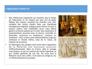 L’abjura6on	
  d’Henri	
  IV	
  
•  Nos	
  malheureux	
  huguenots	
  qui	
  voyaient,	
  des	
  le	
  temps	
  
de	
   l’abjuraPon,	
   le	
   roi	
   chaque	
   jour	
   plus	
   serf	
   du	
   pape,	
  
ﬂa_eur	
   des	
   moines,	
   courPsan	
   du	
   moindre	
   cure,	
   ami,	
  
compère	
   des	
   Guises,	
   étaient	
   dans	
   une	
   inquiétude	
  
véritablement	
  légiPme.	
  Aubigné	
  parle	
  d’Henri	
  IV	
  avec	
  la	
  
passion	
   amère,	
   mais	
   inaltérable,	
   qu’un	
   cœur	
   blesse	
  
garde	
  à	
  la	
  femme	
  adorée	
  qui	
  l’a	
  trahi.	
  Non	
  seulement,	
  le	
  
protestanPsme	
   assassine	
   dure	
   et	
   durera,	
   invincible	
   en	
  
Hollande,	
   victorieux	
   en	
   Angleterre,	
   créateur	
   en	
  
Amérique	
  –	
  mais	
  un	
  bien	
  autre	
  protestanPsme	
  surgit	
  qui	
  
embrasse	
   le	
   monde	
   même,	
   celui	
   de	
   la	
   raison,	
   de	
  
l’équité,	
  de	
  la	
  science.	
  	
  
•  En	
  Allemagne,	
  des	
  peuples	
  serfs	
  virent	
  dans	
  l’appariPon	
  
d e	
   l a	
   R e f o r m e	
   u n e	
   h e u r e u s e	
   o c c a s i o n	
  
d’aﬀranchissement.	
   Mais	
   en	
   France,	
   déjà	
   le	
   servage	
  
avait	
  disparu,	
  et	
  par	
  les	
  contrats	
  de	
  rachat	
  individuel,	
  et	
  
par	
   l’acPon	
   générale	
   de	
   nos	
   lois.	
   De	
   sorte	
   que	
   la	
  
Reforme	
  n’eut	
  rien	
  a	
  oﬀrir,	
  ni	
  les	
  biens	
  du	
  clergé	
  au	
  roi,	
  
ni	
  l’aﬀranchissement	
  au	
  peuple.	
  	
  
 