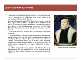 La	
  reconstruc)on	
  du	
  royaume	
  
•  Un	
  intense	
  travail	
  de	
  propagande	
  valorisait	
  la	
  soumission	
  au	
  roi.	
  
Henri	
   IV	
   fut	
   hisse	
   sur	
   un	
   théâtre	
   de	
   gloire	
   ou	
   ses	
   peines	
   et	
   ses	
  
travaux	
  étaient	
  donnes	
  a	
  voir	
  a	
  tous.	
  	
  
•  Une	
  merveilleuse	
  clémence:	
  Aﬁn	
  d’obtenir	
  la	
  soumission	
  des	
  chefs	
  
de	
   la	
   Ligue,	
   Henri	
   IV	
   menait	
   une	
   poliPque	
   de	
   clémence	
   et	
   de	
  
restauraPon	
  du	
  lien	
  de	
  ﬁdélité	
  personnelle	
  l’unissant	
  aux	
  notables	
  
du	
  royaume.	
  Un	
  seul	
  prince	
  ligueur	
  prit	
  le	
  chemin	
  de	
  l’exil:	
  le	
  duc	
  
d’Aumale.	
  Il	
  entra	
  au	
  service	
  de	
  l’Espagne	
  et	
  mourut	
  a	
  Bruxelles	
  
en	
  1631.	
  
•  Les	
  uns	
  après	
  les	
  autres,	
  les	
  chefs	
  de	
  la	
  Ligue	
  composaient	
  avec	
  le	
  
monarque.	
  
•  Le	
  soulèvement	
  des	
  Croquants;	
  les	
  derniers	
  ligueurs:	
  Ravagées	
  par	
  
plus	
  de	
  trente	
  années	
  de	
  guerres,	
  les	
  campagnes	
  étaient	
  dans	
  un	
  
état	
  d’essouﬄement	
  extrême.	
  Des	
  mouvements	
  .auto-­‐défense	
  se	
  
créaient	
  dans	
  certaines	
  régions	
  aﬁn	
  de	
  rétablir	
  l’ordre.	
  Organisés	
  
militairement,	
   ces	
   Croquants	
   avaient	
   forme	
   une	
   armée	
   forte	
   de	
  
10.000	
  paysans,	
  déployant	
  leurs	
  enseignes	
  et	
  ba_ant	
  le	
  tambour	
  a	
  
la	
  suisse.	
  	
  
•  Les	
   nobles	
   craignaient	
   que	
   les	
   paysans	
   n’établissent	
   des	
   ligues	
  
démocraPques	
   ou	
   des	
   confédéraPons,	
   sur	
   le	
   modèle	
   suisse	
   et	
  
refusent	
  de	
  payer	
  l’impôt	
  et	
  les	
  dimes,	
  et	
  ﬁnissent	
  par	
  professer	
  le	
  
calvinisme.	
  
François	
  de	
  Lorraine,	
  duc	
  d’Aumale	
  
 