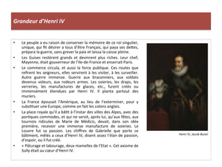 Grandeur	
  d’Henri	
  IV	
  
•  Le	
  peuple	
  a	
  eu	
  raison	
  de	
  conserver	
  la	
  mémoire	
  de	
  ce	
  roi	
  singulier,	
  
unique,	
  qui	
  ﬁt	
  désirer	
  a	
  tous	
  d’être	
  Français,	
  qui	
  paya	
  ses	
  de_es,	
  
prépara	
  la	
  guerre,	
  sans	
  grever	
  la	
  paix	
  et	
  laissa	
  la	
  caisse	
  pleine.	
  	
  
•  Les	
   Guises	
   restèrent	
   grands	
   et	
   devinrent	
   plus	
   riches.	
   Leur	
   chef,	
  
Mayenne,	
  était	
  gouverneur	
  de	
  l’Ile-­‐de-­‐France	
  et	
  enserrait	
  Paris.	
  	
  
•  Le	
   commerce	
   circula,	
   et	
   aussi	
   la	
   force	
   publique.	
   Ces	
   routes	
   que	
  
reﬁrent	
  les	
  seigneurs,	
  elles	
  servirent	
  à	
  les	
  visiter,	
  à	
  les	
  surveiller.	
  
Autre	
   guerre	
   immense.	
   Guerre	
   aux	
   braconniers,	
   aux	
   soldats	
  
devenus	
   voleurs,	
   aux	
   rodeurs	
   armes.	
   Les	
   soieries,	
   les	
   draps,	
   les	
  
verreries,	
   les	
   manufactures	
   de	
   glaces,	
   etc.,	
   furent	
   créés	
   ou	
  
immensément	
   étendues	
   par	
   Henri	
   IV.	
   Il	
   planta	
   partout	
   des	
  
muriers.	
  	
  
•  La	
   France	
   épousait	
   l’Amérique,	
   au	
   lieu	
   de	
   l’exterminer,	
   pour	
   y	
  
subsPtuer	
  une	
  Europe,	
  comme	
  on	
  fait	
  les	
  colons	
  anglais.	
  	
  
•  La	
  place	
  royale	
  qu’il	
  a	
  bâPt	
  à	
  l’instar	
  des	
  villes	
  des	
  Alpes,	
  avec	
  des	
  
porPques	
  commodes,	
  et	
  qui	
  ne	
  servit,	
  après	
  lui,	
  qu’aux	
  fêtes,	
  aux	
  
tournois	
   ridicules	
   de	
   Marie	
   de	
   Médicis,	
   devait,	
   dans	
   son	
   idée	
  
première,	
   recevoir	
   une	
   immense	
   manufacture	
   de	
   soieries.	
   Le	
  
Louvre	
   fut	
   sa	
   passion.	
   Les	
   chiﬀres	
   de	
   Gabrielle	
   que	
   porte	
   ce	
  
bâPment,	
  mêlés	
  a	
  ceux	
  d’Henri	
  IV,	
  disent	
  assez	
  l’élan	
  de	
  passion,	
  
d’espoir,	
  ou	
  il	
  fut	
  créé.	
  	
  
•  «	
  Pâturage	
  et	
  labourage,	
  deux	
  mamelles	
  de	
  l’Etat	
  ».	
  Cet	
  axiome	
  de	
  
Sully	
  était	
  au	
  cœur	
  d’Henri	
  IV.	
  	
  
Henri	
  IV,	
  Jacob	
  Bunel	
  
 