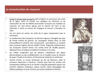 La	
  reconstruc)on	
  du	
  royaume	
  
•  Couler	
  le	
  temps	
  après	
  la	
  guerre:	
  Aﬁn	
  d’obtenir	
  la	
  soumission	
  des	
  chefs	
  
de	
   la	
   Ligue,	
   Henri	
   IV	
   menait	
   une	
   poliPque	
   de	
   clémence	
   et	
   de	
  
restauraPon	
  du	
  lien	
  de	
  ﬁdélité	
  personnelle	
  l’unissant	
  aux	
  notables	
  du	
  
royaume.	
   Un	
   seul	
   prince	
   ligueur	
   prit	
   le	
   chemin	
   de	
   l’exil:	
   le	
   duc	
  
d’Aumale.	
   Il	
   entra	
   au	
   service	
   de	
   l’Espagne	
   et	
   mourut	
   a	
   Bruxelles	
   en	
  
1631.	
  
•  Les	
   uns	
   après	
   les	
   autres,	
   les	
   chefs	
   de	
   la	
   Ligue	
   composaient	
   avec	
   le	
  
monarque.	
  
•  Le	
  soulèvement	
  des	
  Croquants;	
  les	
  derniers	
  ligueurs:	
  Ravagées	
  par	
  plus	
  
de	
   trente	
   années	
   de	
   guerres,	
   les	
   campagnes	
   étaient	
   dans	
   un	
   état	
  
d’essouﬄement	
   extrême.	
   Des	
   mouvements	
   .auto-­‐défense	
   se	
   créaient	
  
dans	
  certaines	
  régions	
  aﬁn	
  de	
  rétablir	
  l’ordre.	
  Organisés	
  militairement,	
  
ces	
   Croquants	
   avaient	
   forme	
   une	
   armée	
   forte	
   de	
   10.000	
   paysans,	
  
déployant	
  leurs	
  enseignes	
  et	
  ba_ant	
  le	
  tambour	
  a	
  la	
  suisse.	
  	
  
•  Les	
   nobles	
   craignaient	
   que	
   les	
   paysans	
   n’établissent	
   des	
   ligues	
  
démocraPques	
  ou	
  des	
  confédéraPons,	
  sur	
  le	
  modèle	
  suisse	
  et	
  refusent	
  
de	
  payer	
  l’impôt	
  et	
  les	
  dimes,	
  et	
  ﬁnissent	
  par	
  professer	
  le	
  calvinisme.	
  
•  Honore	
   d’Urfé,	
   un	
   ancien	
   lieutenant	
   du	
   duc	
   de	
   Nemours,	
   allait	
   se	
  
consacrer	
   désormais	
   a	
   l’écriture.	
   L’Astrée	
   peut	
   être	
   lue	
   comme	
   une	
  
transposiPon	
  idyllique	
  de	
  la	
  vie	
  rePrée	
  a	
  laquelle	
  prétendait	
  aspirer	
  une	
  
certaine	
   noblesse	
   catholique,	
   depuis	
   qu’elle	
   s’était	
   désengagée	
   des	
  
aﬀaires	
  publiques	
  et	
  avait	
  renonce	
  aux	
  vaines	
  ambiPons	
  militaires.	
  
Honore	
  d’Urfé	
  
 