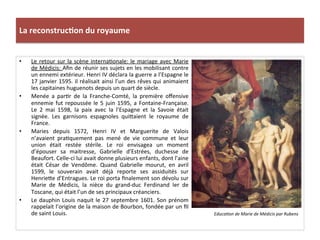 La	
  reconstruc)on	
  du	
  royaume	
  
•  Le	
  retour	
  sur	
  la	
  scène	
  internaPonale:	
  le	
  mariage	
  avec	
  Marie	
  
de	
  Médicis:	
  Aﬁn	
  de	
  réunir	
  ses	
  sujets	
  en	
  les	
  mobilisant	
  contre	
  
un	
  ennemi	
  extérieur.	
  Henri	
  IV	
  déclara	
  la	
  guerre	
  a	
  l’Espagne	
  le	
  
17	
  janvier	
  1595.	
  il	
  réalisait	
  ainsi	
  l’un	
  des	
  rêves	
  qui	
  animaient	
  
les	
  capitaines	
  huguenots	
  depuis	
  un	
  quart	
  de	
  siècle.	
  	
  
•  Menée	
   a	
   parPr	
   de	
   la	
   Franche-­‐Comté,	
   la	
   première	
   oﬀensive	
  
ennemie	
  fut	
  repoussée	
  le	
  5	
  juin	
  1595,	
  a	
  Fontaine-­‐Française.	
  
Le	
   2	
   mai	
   1598,	
   la	
   paix	
   avec	
   la	
   l’Espagne	
   et	
   la	
   Savoie	
   était	
  
signée.	
   Les	
   garnisons	
   espagnoles	
   qui_aient	
   le	
   royaume	
   de	
  
France.	
  	
  
•  Maries	
   depuis	
   1572,	
   Henri	
   IV	
   et	
   Marguerite	
   de	
   Valois	
  
n’avaient	
   praPquement	
   pas	
   mené	
   de	
   vie	
   commune	
   et	
   leur	
  
union	
   était	
   restée	
   stérile.	
   Le	
   roi	
   envisagea	
   un	
   moment	
  
d’épouser	
   sa	
   maitresse,	
   Gabrielle	
   d’Estrées,	
   duchesse	
   de	
  
Beaufort.	
  Celle-­‐ci	
  lui	
  avait	
  donne	
  plusieurs	
  enfants,	
  dont	
  l’aine	
  
était	
   César	
   de	
   Vendôme.	
   Quand	
   Gabrielle	
   mourut,	
   en	
   avril	
  
1599,	
   le	
   souverain	
   avait	
   déjà	
   reporte	
   ses	
   assiduités	
   sur	
  
Henrie_e	
  d’Entragues.	
  Le	
  roi	
  porta	
  ﬁnalement	
  son	
  dévolu	
  sur	
  
Marie	
   de	
   Médicis,	
   la	
   nièce	
   du	
   grand-­‐duc	
   Ferdinand	
   Ier	
   de	
  
Toscane,	
  qui	
  était	
  l’un	
  de	
  ses	
  principaux	
  créanciers.	
  
•  Le	
  dauphin	
  Louis	
  naquit	
  le	
  27	
  septembre	
  1601.	
  Son	
  prénom	
  
rappelait	
  l’origine	
  de	
  la	
  maison	
  de	
  Bourbon,	
  fondée	
  par	
  un	
  ﬁl	
  
de	
  saint	
  Louis.	
  	
   Educa@on	
  de	
  Marie	
  de	
  Médicis	
  par	
  Rubens	
  
 