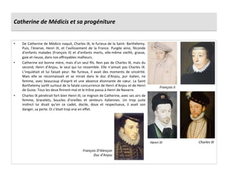 Catherine	
  de	
  Médicis	
  et	
  sa	
  progéniture	
  
•  De	
  Catherine	
  de	
  Médicis	
  naquit,	
  Charles	
  IX,	
  le	
  furieux	
  de	
  la	
  Saint-­‐	
  Barthélemy.	
  
Puis,	
   l’énerve,	
   Henri	
   III,	
   et	
   l’avilissement	
   de	
   la	
   France.	
   Purgée	
   ainsi,	
   féconde	
  
d’enfants	
   malades	
   (François	
   II)	
   et	
   d’enfants	
   morts,	
   elle-­‐même	
   vieillit,	
   grasse,	
  
gaie	
  et	
  rieuse,	
  dans	
  nos	
  eﬀroyables	
  malheurs.	
  
•  Catherine	
  est	
  bonne	
  mère,	
  mais	
  d’un	
  seul	
  ﬁls.	
  Non	
  pas	
  de	
  Charles	
  IX,	
  mais	
  du	
  
second,	
  Henri	
  d’Anjou,	
  le	
  seul	
  qui	
  lui	
  ressemble.	
  Elle	
  n’aimait	
  pas	
  Charles	
  IX.	
  
L’inquiétait	
   et	
   lui	
   faisait	
   peur.	
   Ne	
   furieux,	
   il	
   avait	
   des	
   moments	
   de	
   sincérité.	
  
Mais	
   elle	
   se	
   reconnaissait	
   et	
   se	
   mirait	
   dans	
   le	
   duc	
   d’Anjou,	
   pur	
   italien,	
   ne	
  
femme,	
  avec	
  beaucoup	
  d’esprit	
  et	
  une	
  absence	
  étonnante	
  de	
  cœur.	
  La	
  Saint	
  
Barthelemy	
  sorPt	
  surtout	
  de	
  la	
  fatale	
  concurrence	
  de	
  Henri	
  d’Anjou	
  et	
  de	
  Henri	
  
de	
  Guise.	
  Tous	
  les	
  deux	
  ﬁnirent	
  mal	
  et	
  le	
  trône	
  passa	
  à	
  Henri	
  de	
  Navarre.	
  	
  
•  Charles	
  IX	
  pénétrait	
  fort	
  bien	
  Henri	
  III,	
  ce	
  mignon	
  de	
  Catherine,	
  avec	
  ses	
  airs	
  de	
  
femme,	
   bracelets,	
   boucles	
   d’oreilles	
   et	
   senteurs	
   italiennes.	
   Un	
   trop	
   juste	
  
insPnct	
   lui	
   disait	
   qu’en	
   ce	
   cadet,	
   docile,	
   doux	
   et	
   respectueux,	
   il	
   avait	
   son	
  
danger,	
  sa	
  perte.	
  Et	
  c’était	
  trop	
  vrai	
  en	
  eﬀet.	
  
François	
  II	
  
Charles	
  IX	
  Henri	
  III	
  
François	
  D’Alençon	
  
Duc	
  d’Anjou	
  
 