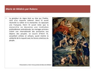 Marie	
  de	
  Médicis	
  par	
  Rubens	
  
•  La	
   grandeur	
   du	
   règne	
   Pent	
   au	
   rêve	
   qui	
   l’habite,	
  
celui	
   d’un	
   royaume	
   naPonal.	
   Henri	
   IV	
   aurait	
  
réconcilie	
   la	
   naPon	
   et	
   la	
   monarchie.	
   En	
   épousant	
  
une	
   Française,	
   Henri	
   IV	
   aurait	
   évite	
   que	
   la	
  
monarchie	
   ne	
   devienne	
   une	
   insPtuPon	
  
profondément	
  anPnaPonale,	
  les	
  mariages	
  princiers	
  
créant	
   une	
   internaPonale	
   des	
   puissances	
   aux	
  
dépens	
   des	
   peuples.	
   Le	
   Louvre	
   d’Henri	
   IV,	
  
accueillant	
   arPstes	
   et	
   arPsans,	
   aurait	
   montre	
   la	
  
solidarité	
  de	
  la	
  royauté	
  avec	
  les	
  forces	
  créatrices	
  du	
  
peuple.	
  	
  
	
  
Présenta@on	
  a	
  Henri	
  IV	
  du	
  portait	
  de	
  Marie	
  de	
  Médicis	
  
 