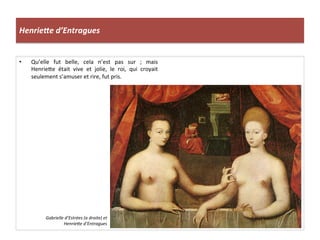 HenrieUe	
  d’Entragues	
  
•  Qu’elle	
   fut	
   belle,	
   cela	
   n’est	
   pas	
   sur	
   ;	
   mais	
  
Henrie_e	
   était	
   vive	
   et	
   jolie,	
   le	
   roi,	
   qui	
   croyait	
  
seulement	
  s’amuser	
  et	
  rire,	
  fut	
  pris.	
  	
  
Gabrielle	
  d’Estrées	
  (a	
  droite)	
  et	
  
Henriehe	
  d’Entragues	
  
 