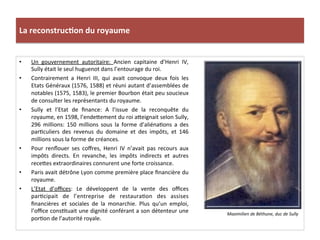 La	
  reconstruc)on	
  du	
  royaume	
  
•  Un	
   gouvernement	
   autoritaire:	
   Ancien	
   capitaine	
   d’Henri	
   IV,	
  
Sully	
  était	
  le	
  seul	
  huguenot	
  dans	
  l’entourage	
  du	
  roi.	
  	
  
•  Contrairement	
   a	
   Henri	
   III,	
   qui	
   avait	
   convoque	
   deux	
   fois	
   les	
  
Etats	
  Généraux	
  (1576,	
  1588)	
  et	
  réuni	
  autant	
  d’assemblées	
  de	
  
notables	
  (1575,	
  1583),	
  le	
  premier	
  Bourbon	
  était	
  peu	
  soucieux	
  
de	
  consulter	
  les	
  représentants	
  du	
  royaume.	
  
•  Sully	
   et	
   l’Etat	
   de	
   ﬁnance:	
   A	
   l’issue	
   de	
   la	
   reconquête	
   du	
  
royaume,	
  en	
  1598,	
  l’ende_ement	
  du	
  roi	
  a_eignait	
  selon	
  Sully,	
  
296	
   millions:	
   150	
   millions	
   sous	
   la	
   forme	
   d’aliénaPons	
   a	
   des	
  
parPculiers	
   des	
   revenus	
   du	
   domaine	
   et	
   des	
   impôts,	
   et	
   146	
  
millions	
  sous	
  la	
  forme	
  de	
  créances.	
  	
  
•  Pour	
   renﬂouer	
   ses	
   coﬀres,	
   Henri	
   IV	
   n’avait	
   pas	
   recours	
   aux	
  
impôts	
   directs.	
   En	
   revanche,	
   les	
   impôts	
   indirects	
   et	
   autres	
  
rece_es	
  extraordinaires	
  connurent	
  une	
  forte	
  croissance.	
  	
  
•  Paris	
  avait	
  détrône	
  Lyon	
  comme	
  première	
  place	
  ﬁnancière	
  du	
  
royaume.	
  	
  
•  L’Etat	
   d’oﬃces:	
   Le	
   développent	
   de	
   la	
   vente	
   des	
   oﬃces	
  
parPcipait	
   de	
   l’entreprise	
   de	
   restauraPon	
   des	
   assises	
  
ﬁnancières	
   et	
   sociales	
   de	
   la	
   monarchie.	
   Plus	
   qu’un	
   emploi,	
  
l’oﬃce	
  consPtuait	
  une	
  dignité	
  conférant	
  a	
  son	
  détenteur	
  une	
  
porPon	
  de	
  l’autorité	
  royale.	
  	
  	
  
Maximilien	
  de	
  Béthune,	
  duc	
  de	
  Sully	
  
 