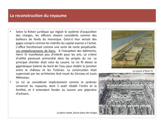 La	
  reconstruc)on	
  du	
  royaume	
  
•  Selon	
  la	
  ﬁcPon	
  juridique	
  qui	
  réglait	
  le	
  système	
  d’acquisiPon	
  
des	
   charges,	
   les	
   oﬃciers	
   étaient	
   considérés	
   comme	
   des	
  
bailleurs	
   de	
   fonds	
   du	
   monarque.	
   Celui-­‐ci	
   leur	
   versait	
   des	
  
gages	
  compris	
  comme	
  les	
  intérêts	
  du	
  capital	
  avance	
  a	
  l’achat.	
  
L’oﬃce	
  foncPonnait	
  comme	
  une	
  sorte	
  de	
  rente	
  perpétuelle.	
  
Les	
  embellissements	
  de	
  Paris:	
   	
  A	
  l’excepPon	
  des	
  bâPments,	
  
Henri	
   IV	
   manifestait	
   peu	
   d’intérêt	
   pour	
   les	
   arts.	
   Le	
   critère	
  
d’uPlité	
   paraissait	
   primordial	
   dans	
   les	
   projets	
   du	
   roi.	
   Le	
  
principal	
   chanPer	
   était	
   celui	
   du	
   Louvre.	
   Le	
   roi	
   ﬁt	
   élever	
   la	
  
gigantesque	
  Galerie	
  du	
  bord	
  de	
  l’eau	
  pour	
  établir	
  la	
  joncPon	
  
entre	
   le	
   château	
   et	
   les	
   Tuileries.	
   La	
   construcPon	
   était	
  
supervisée	
  par	
  les	
  architectes	
  And	
  rouet	
  du	
  Cerceau	
  et	
  Louis	
  
Métezeau.	
  	
  
•  Le	
   roi	
   se	
   considérait	
   implicitement	
   comme	
   le	
   jardinier	
  
universel	
   du	
   royaume,	
   dont	
   il	
   avait	
   rétabli	
   l’ordre	
   et	
   la	
  
ferPlité,	
   et	
   il	
   entendant	
   fonder	
   au	
   Louvre	
   une	
   pépinière	
  
d’arPsans.	
  	
  
Le	
  Louvre	
  d’Henri	
  IV	
  
La	
  place	
  royale,	
  future	
  place	
  des	
  Vosges	
  
 