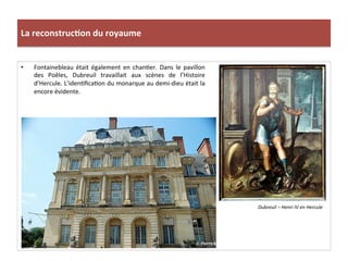 La	
  reconstruc)on	
  du	
  royaume	
  
•  Fontainebleau	
   était	
   également	
   en	
   chanPer.	
   Dans	
   le	
   pavillon	
  
des	
   Poêles,	
   Dubreuil	
   travaillait	
   aux	
   scènes	
   de	
   l’Histoire	
  
d’Hercule.	
  L’idenPﬁcaPon	
  du	
  monarque	
  au	
  demi-­‐dieu	
  était	
  la	
  
encore	
  évidente.	
  	
  
Dubreuil	
  –	
  Henri	
  IV	
  en	
  Hercule	
  
 