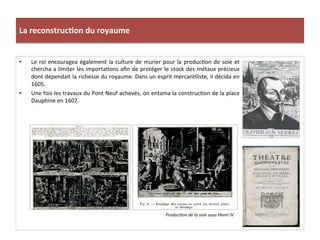 La	
  reconstruc)on	
  du	
  royaume	
  
•  Le	
  roi	
  encouragea	
  également	
  la	
  culture	
  de	
  murier	
  pour	
  la	
  producPon	
  de	
  soie	
  et	
  
chercha	
  a	
  limiter	
  les	
  importaPons	
  aﬁn	
  de	
  protéger	
  le	
  stock	
  des	
  métaux	
  précieux	
  
dont	
  dépendait	
  la	
  richesse	
  du	
  royaume.	
  Dans	
  un	
  esprit	
  mercanPliste,	
  il	
  décida	
  en	
  
1605.	
  
•  Une	
  fois	
  les	
  travaux	
  du	
  Pont	
  Neuf	
  achevés,	
  on	
  entama	
  la	
  construcPon	
  de	
  la	
  place	
  
Dauphine	
  en	
  1607.	
  
Produc@on	
  de	
  la	
  soie	
  sous	
  Henri	
  IV	
  
 