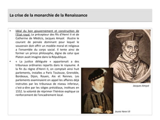 La	
  crise	
  de	
  la	
  monarchie	
  de	
  la	
  Renaissance	
  
•  Idéal	
   du	
   bon	
   gouvernement	
   et	
   construcPon	
   de	
  
l’Etat	
  royal:	
  Le	
  précepteur	
  des	
  ﬁls	
  d’Henri	
  II	
  et	
  de	
  
Catherine	
  de	
  Médicis,	
  Jacques	
  Amyot	
   	
  illustre	
  le	
  
courant	
   de	
   pensée	
   dominant	
   pour	
   lequel	
   le	
  
souverain	
  doit	
  oﬀrir	
  un	
  modèle	
  moral	
  et	
  religieux	
  
a	
   l’ensemble	
   du	
   corps	
   social.	
   Il	
   tente	
   ainsi	
   de	
  
former	
  un	
  prince	
  philosophe,	
  digne	
  de	
  celui	
  que	
  
Platon	
  avait	
  imagine	
  dans	
  la	
  République.	
  
•  «	
   La	
   jusPce	
   déléguée	
   »	
   appartenait	
   a	
   des	
  
tribunaux	
  ordinaires	
  reparPs	
  dans	
  le	
  royaume.	
  A	
  
la	
  ﬁn	
  du	
  règne	
  d’Henri	
  II,	
  on	
  comptait	
  ainsi	
  huit	
  
parlements,	
  installes	
  a	
  Paris	
  Toulouse,	
  Grenoble,	
  
Bordeaux,	
   Dijon,	
   Rouen,	
   Aix	
   et	
   Rennes.	
   Les	
  
parlements	
  examinaient	
  en	
  appel	
  les	
  aﬀaires	
  déjà	
  
instruites	
   par	
   les	
   tribunaux	
   de	
   niveau	
   inferieur,	
  
c’est-­‐a-­‐dire	
  par	
  les	
  sièges	
  présidiaux,	
  insPtues	
  en	
  
1552.	
  la	
  volonté	
  de	
  réprimer	
  l’hérésie	
  explique	
  ce	
  
renforcement	
  de	
  l’encadrement	
  local.	
  	
  
Jacques	
  Amyot	
  
Jeune	
  Henri	
  III	
  
 
