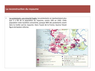 La	
  reconstruc)on	
  du	
  royaume	
  
•  Les	
  protestants:	
  une	
  minorité	
  fragile:	
  Les	
  protestants	
  ne	
  représentaient	
  plus	
  
que	
   5	
   a	
   6%	
   de	
   la	
   populaPon	
   du	
   royaume,	
   contre	
   10%	
   en	
   1562.	
   Ce_e	
  
populaPon	
  reste	
  toutefois	
  concentrée,	
  puisque	
  80%	
  des	
  protestants	
  vivent	
  
dans	
  la	
  moiPe	
  sud	
  du	
  royaume.	
  Dans	
  l’ouest	
  de	
  la	
  France,	
  Saumur	
  faisait	
  
ﬁgure	
  de	
  basPon	
  reforme.	
  
 