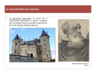 La	
  reconstruc)on	
  du	
  royaume	
  
•  La	
   discipline	
   reformée:	
   Le	
   poids	
   de	
   la	
  
communauté	
   protestante	
   a	
   Saumur	
   s’explique	
  
par	
  la	
  protecPon	
  que	
  lui	
  accordait	
  le	
  gouverneur	
  
de	
  la	
  ville,	
  Philippe	
  Duplessis-­‐Mornay.	
  
Philippe	
  Duplessis-­‐Mornay	
  a	
  
Saumur	
  
 