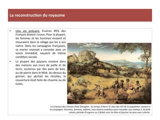 La	
  reconstruc)on	
  du	
  royaume	
  
•  Une	
   vie	
   précaire:	
   Environ	
   85%	
   des	
  
Français	
  étaient	
  ruraux.	
  Pour	
  la	
  plupart,	
  
les	
  femmes	
  et	
  les	
  hommes	
  vivaient	
  et	
  
mouraient	
  dans	
  le	
  village	
  qui	
  les	
  a	
  vus	
  
naitre.	
  Dans	
  les	
  campagnes	
  françaises,	
  
se	
   marier	
   revenait	
   a	
   convoler	
   avec	
   un	
  
voisin	
   immédiat,	
   souvent	
   de	
   même	
  
condiPon	
  sociale.	
  	
  
•  La	
   plupart	
   des	
   paysans	
   vivaient	
   dans	
  
des	
   maisons	
   aux	
   murs	
   de	
   paille	
   et	
   de	
  
terre,	
   soutenus	
   par	
   des	
   pans	
   de	
   bois,	
  
ou	
  de	
  pierre	
  dans	
  le	
  Midi.	
  Au-­‐dessus	
  du	
  
grenier,	
   qui	
   abritait	
   les	
   récoltes,	
   la	
  
couverture	
  était	
  faite	
  de	
  chaume	
  ou	
  de	
  
tuiles.	
  
Les	
  travaux	
  des	
  champs	
  Peter	
  Breughel..	
  Au	
  temps	
  d’Henri	
  IV,	
  plus	
  des	
  4/5	
  de	
  la	
  popula@on	
  vivaient	
  a	
  
la	
  campagne.	
  Hommes,	
  femmes,	
  enfants,	
  tous	
  étaient	
  mobilises	
  pour	
  travailler	
  aux	
  champs	
  a	
  ;la	
  belle	
  
saison,	
  période	
  d’urgence	
  ou	
  il	
  fallait	
  scier	
  les	
  bles	
  et	
  faucher	
  les	
  pres	
  avec	
  celerite.	
  	
  
 