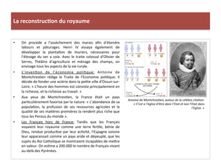 La	
  reconstruc)on	
  du	
  royaume	
  
•  On	
   procède	
   a	
   l’assèchement	
   des	
   marais	
   aﬁn	
   d’étendre	
  
labours	
   et	
   pâturages.	
   Henri	
   IV	
   essaya	
   également	
   de	
  
développer	
   la	
   plantaPon	
   de	
   muriers,	
   nécessaires	
   pour	
  
l’élevage	
  du	
  ver	
  a	
  soie.	
  Avec	
  le	
  traite	
  colossal	
  d’Olivier	
  de	
  
Serres,	
   Théâtre	
   d’agriculture	
   et	
   ménage	
   des	
   champs,	
   on	
  
envisage	
  tous	
  les	
  aspects	
  de	
  la	
  vie	
  rurale.	
  	
  
•  L’invenPon	
   de	
   l’économie	
   poliPque:	
   Antoine	
   de	
  
MontchresPen	
   rédige	
   le	
   Traite	
   de	
   l’Economie	
   poliPque.	
   Il	
  
décide	
  de	
  fonder	
  une	
  aciérie	
  dans	
  la	
  pePte	
  ville	
  d’Ossun-­‐sur-­‐
Loire.	
  «	
  L’heure	
  des	
  hommes	
  est	
  consiste	
  principalement	
  en	
  
la	
  richesse,	
  et	
  la	
  richesse	
  au	
  travail.	
  »	
  
•  Aux	
   yeux	
   de	
   MontchresPen,	
   la	
   France	
   était	
   un	
   pays	
  
parPculièrement	
  favorise	
  par	
  la	
  nature.	
  «	
  L’abondance	
  de	
  sa	
  
populaPon,	
   la	
   profusion	
   de	
   ses	
   ressources	
   agricoles	
   et	
   la	
  
qualité	
  de	
  ses	
  maPères	
  premières	
  la	
  rendent	
  plus	
  riche	
  que	
  
tous	
  les	
  Perous	
  du	
  monde	
  ».	
  	
  
•  Les	
   Français	
   hors	
   de	
   France:	
   Tandis	
   que	
   les	
   Français	
  
voyaient	
   leur	
   royaume	
   comme	
   une	
   terre	
   ferPle,	
   bénie	
   de	
  
Dieu,	
  rendue	
  producPve	
  par	
  leur	
  acPvité,	
  l’Espagne	
  voisine	
  
leur	
  apparaissait	
  comme	
  un	
  pays	
  aride	
  et	
  dépeuplé,	
  que	
  les	
  
sujets	
  du	
  Roi	
  Catholique	
  se	
  montraient	
  incapables	
  de	
  me_re	
  
en	
  valeur.	
  On	
  esPme	
  a	
  200.000	
  le	
  nombre	
  de	
  Français	
  vivant	
  
au-­‐delà	
  des	
  Pyrénées.	
  	
  
Antoine	
  de	
  Montchres@en,	
  auteur	
  de	
  la	
  célèbre	
  cita@on:	
  
«	
  C’est	
  a	
  l’église	
  d’être	
  dans	
  l’Etat	
  et	
  non	
  l’Etat	
  dans	
  
l’Eglise.	
  »	
  
 