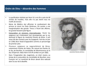 Ordre	
  de	
  Dieu	
  –	
  désordre	
  des	
  hommes	
  
•  La	
  paciﬁcaPon	
  réalisée	
  par	
  Henri	
  IV	
  a	
  mis	
  ﬁn	
  a	
  près	
  de	
  40	
  
années	
   de	
   troubles,	
   mais	
   elle	
   n’a	
   pas	
   éteint	
   tous	
   les	
  
moPfs	
  de	
  tension.	
  	
  
•  Marie	
   de	
   Médicis	
   dut	
   aﬀronter	
   le	
   soulèvement	
   des	
  
princes	
   et	
   réunir	
   les	
   Etats	
   Généraux.	
   On	
   assiste	
   a	
   une	
  
marginalisaPon	
  des	
  grands.	
  Tenus	
  a	
  l’écart	
  des	
  aﬀaires,	
  
les	
  grands	
  faisaient	
  pale	
  ﬁgure.	
  	
  
•  ConjuraPon	
   et	
   tensions	
   internaPonales:	
   Parmi	
   les	
  
seigneurs	
   qui	
   s’esPmaient	
   mal	
   récompensés	
   par	
   le	
   roi,	
  
dominait	
   la	
   ﬁgure	
   du	
   maréchal	
   Charles	
   de	
   Biron.	
   Il	
   prit	
  
assez	
  tôt	
  des	
  contacts	
  avec	
  les	
  Espagnols.	
  Fait	
  duc	
  et	
  pair	
  
en	
  1598,	
  Bron	
  rêvait	
  d’apparaître	
  comme	
  un	
  personnage	
  
de	
  premier	
  plan.	
  	
  	
  
•  Plusieurs	
   seigneurs	
   se	
   rapprochèrent	
   de	
   Biron,	
  
notamment	
  Charles	
  de	
  Valois,	
  ﬁls	
  naturel	
  de	
  Charles	
  IX,	
  
le	
  duc	
  de	
  Bouillon,	
  le	
  connétable	
  de	
  Montmorency	
  et	
  le	
  
duc	
  d’Epernon.	
  Mais	
  Henri	
  IV	
  le	
  ﬁt	
  arrêter	
  en	
  juin	
  1602.	
  	
  
•  Dans	
   l’imaginaPon	
   des	
   magistrats,	
   on	
   était	
   revenu	
   au	
  
temps	
  de	
  la	
  conjuraPon	
  du	
  connétable	
  de	
  Bourbon,	
  sous	
  
François	
   Ier!	
   Le	
   maréchal	
   de	
   Biron	
   devait	
   être	
   exécuté	
  
dans	
  la	
  cour	
  de	
  la	
  BasPlle.	
  
maréchal	
  Charles	
  de	
  Biron	
  
 