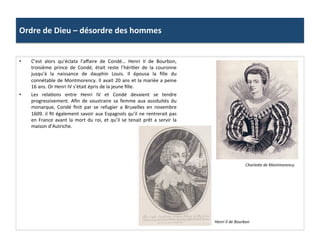 Ordre	
  de	
  Dieu	
  –	
  désordre	
  des	
  hommes	
  
•  C’est	
   alors	
   qu’éclata	
   l’aﬀaire	
   de	
   Condé…	
   Henri	
   II	
   de	
   Bourbon,	
  
troisième	
   prince	
   de	
   Condé,	
   était	
   reste	
   l’hériPer	
   de	
   la	
   couronne	
  
jusqu’à	
   la	
   naissance	
   de	
   dauphin	
   Louis.	
   Il	
   épousa	
   la	
   ﬁlle	
   du	
  
connétable	
  de	
  Montmorency.	
  Il	
  avait	
  20	
  ans	
  et	
  la	
  mariée	
  a	
  peine	
  
16	
  ans.	
  Or	
  Henri	
  IV	
  s’était	
  épris	
  de	
  la	
  jeune	
  ﬁlle.	
  
•  Les	
   relaPons	
   entre	
   Henri	
   IV	
   et	
   Condé	
   devaient	
   se	
   tendre	
  
progressivement.	
   Aﬁn	
   de	
   soustraire	
   sa	
   femme	
   aux	
   assiduités	
   du	
  
monarque,	
   Condé	
   ﬁnit	
   par	
   se	
   refugier	
   a	
   Bruxelles	
   en	
   novembre	
  
1609.	
  il	
  ﬁt	
  également	
  savoir	
  aux	
  Espagnols	
  qu’il	
  ne	
  rentrerait	
  pas	
  
en	
  France	
  avant	
  la	
  mort	
  du	
  roi,	
  et	
  qu’il	
  se	
  tenait	
  prêt	
  a	
  servir	
  la	
  
maison	
  d’Autriche.	
  
Charlohe	
  de	
  Montmorency.	
  	
  
Henri	
  II	
  de	
  Bourbon	
  
 