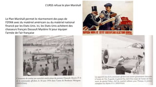 L’URSS refuse le plan Marshall
Le Plan Marshall permet le réarmement des pays de
l’OTAN avec du matériel américain ou du matériel national
financé par les Etats-Unis. Ici, les Etats-Unis achètent des
chasseurs français Dassault Mystère IV pour équiper
l’armée de l’air française
 