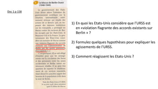 Doc 1 p 158
1) En quoi les Etats-Unis considère que l’URSS est
en «violation flagrante des accords existants sur
Berlin » ?
2) Formulez quelques hypothèses pour expliquer les
agissements de l’URSS.
3) Comment réagissent les Etats-Unis ?
 