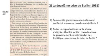 1) Comment le gouvernement est-allemand
justifie-t-il la construction du mur de Berlin ?
2) Portez un regard critique sur la phrase
soulignée : Quelles sont les revendications
du gouvernement est-allemand et des
Soviétiques concernant le statut de Berlin ?
2) La deuxième crise de Berlin (1961)
Doc 4 p
159
 
