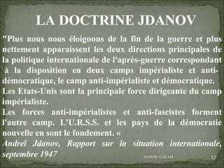 09/06/09   10:56 AM "Plus nous nous éloignons de la fin de la guerre et plus nettement apparaissent les deux directions principales de la politique internationale de l'après-guerre correspondant  à la disposition en deux camps impérialiste et anti-démocratique, le camp anti-impérialiste et démocratique. Les Etats-Unis sont la principale force dirigeante du camp impérialiste. Les forces anti-impérialistes et anti-fascistes forment l'autre camp. L'U.R.S.S. et les pays de la démocratie nouvelle en sont le fondement. «  Andreï Jdanov, Rapport sur la situation internationale, septembre 1947   LA DOCTRINE JDANOV 