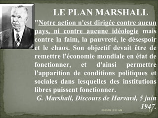 09/06/09   10:56 AM " Notre action n'est dirigée contre aucun pays, ni contre aucune idéologie  mais contre la faim, la pauvreté, le désespoir et le chaos. Son objectif devait être de remettre l'économie mondiale en état de fonctionner, et d'ainsi permettre l'apparition de conditions politiques et sociales dans lesquelles des institutions libres puissent fonctionner. G. Marshall, Discours de Harvard, 5 juin 1947. LE PLAN MARSHALL 
