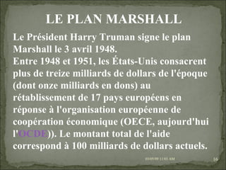 09/06/09   10:56 AM Le Président Harry Truman signe le plan Marshall le 3 avril 1948. Entre 1948 et 1951, les États-Unis consacrent plus de treize milliards de dollars de l'époque (dont onze milliards en dons) au rétablissement de 17 pays européens en réponse à l'organisation européenne de coopération économique (OECE, aujourd'hui l' OCDE )). Le montant total de l'aide correspond à 100 milliards de dollars actuels. LE PLAN MARSHALL 